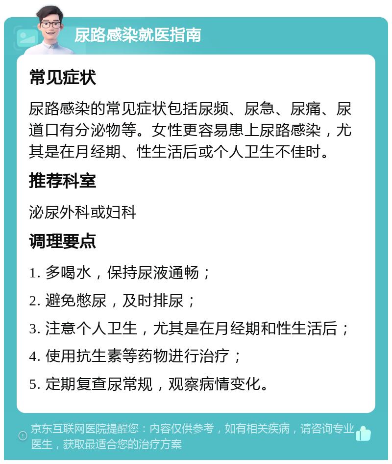 尿路感染就医指南 常见症状 尿路感染的常见症状包括尿频、尿急、尿痛、尿道口有分泌物等。女性更容易患上尿路感染，尤其是在月经期、性生活后或个人卫生不佳时。 推荐科室 泌尿外科或妇科 调理要点 1. 多喝水，保持尿液通畅； 2. 避免憋尿，及时排尿； 3. 注意个人卫生，尤其是在月经期和性生活后； 4. 使用抗生素等药物进行治疗； 5. 定期复查尿常规，观察病情变化。