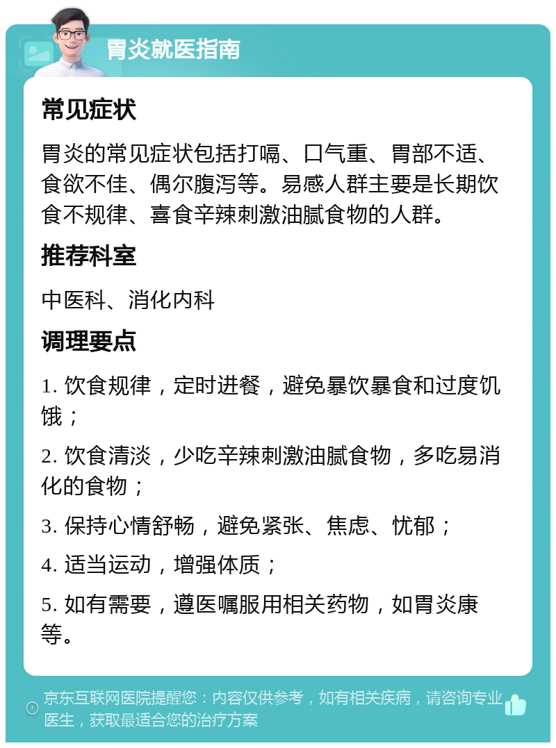 胃炎就医指南 常见症状 胃炎的常见症状包括打嗝、口气重、胃部不适、食欲不佳、偶尔腹泻等。易感人群主要是长期饮食不规律、喜食辛辣刺激油腻食物的人群。 推荐科室 中医科、消化内科 调理要点 1. 饮食规律，定时进餐，避免暴饮暴食和过度饥饿； 2. 饮食清淡，少吃辛辣刺激油腻食物，多吃易消化的食物； 3. 保持心情舒畅，避免紧张、焦虑、忧郁； 4. 适当运动，增强体质； 5. 如有需要，遵医嘱服用相关药物，如胃炎康等。