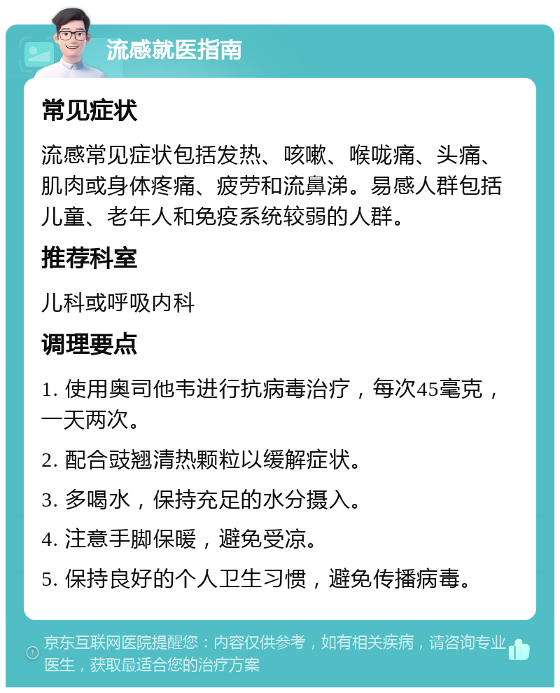 流感就医指南 常见症状 流感常见症状包括发热、咳嗽、喉咙痛、头痛、肌肉或身体疼痛、疲劳和流鼻涕。易感人群包括儿童、老年人和免疫系统较弱的人群。 推荐科室 儿科或呼吸内科 调理要点 1. 使用奥司他韦进行抗病毒治疗，每次45毫克，一天两次。 2. 配合豉翘清热颗粒以缓解症状。 3. 多喝水，保持充足的水分摄入。 4. 注意手脚保暖，避免受凉。 5. 保持良好的个人卫生习惯，避免传播病毒。