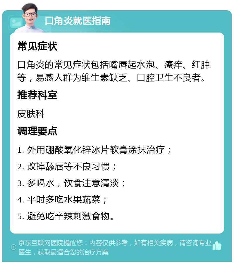 口角炎就医指南 常见症状 口角炎的常见症状包括嘴唇起水泡、瘙痒、红肿等，易感人群为维生素缺乏、口腔卫生不良者。 推荐科室 皮肤科 调理要点 1. 外用硼酸氧化锌冰片软膏涂抹治疗； 2. 改掉舔唇等不良习惯； 3. 多喝水，饮食注意清淡； 4. 平时多吃水果蔬菜； 5. 避免吃辛辣刺激食物。