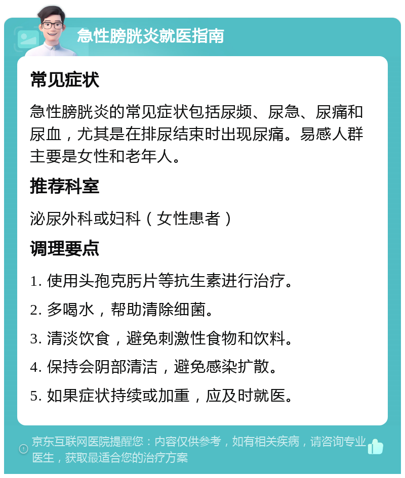 急性膀胱炎就医指南 常见症状 急性膀胱炎的常见症状包括尿频、尿急、尿痛和尿血，尤其是在排尿结束时出现尿痛。易感人群主要是女性和老年人。 推荐科室 泌尿外科或妇科（女性患者） 调理要点 1. 使用头孢克肟片等抗生素进行治疗。 2. 多喝水，帮助清除细菌。 3. 清淡饮食，避免刺激性食物和饮料。 4. 保持会阴部清洁，避免感染扩散。 5. 如果症状持续或加重，应及时就医。