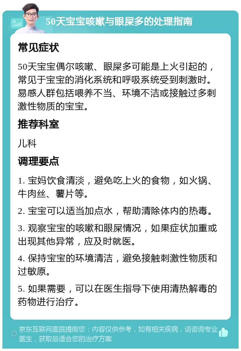 50天宝宝咳嗽与眼屎多的处理指南 常见症状 50天宝宝偶尔咳嗽、眼屎多可能是上火引起的，常见于宝宝的消化系统和呼吸系统受到刺激时。易感人群包括喂养不当、环境不洁或接触过多刺激性物质的宝宝。 推荐科室 儿科 调理要点 1. 宝妈饮食清淡，避免吃上火的食物，如火锅、牛肉丝、薯片等。 2. 宝宝可以适当加点水，帮助清除体内的热毒。 3. 观察宝宝的咳嗽和眼屎情况，如果症状加重或出现其他异常，应及时就医。 4. 保持宝宝的环境清洁，避免接触刺激性物质和过敏原。 5. 如果需要，可以在医生指导下使用清热解毒的药物进行治疗。