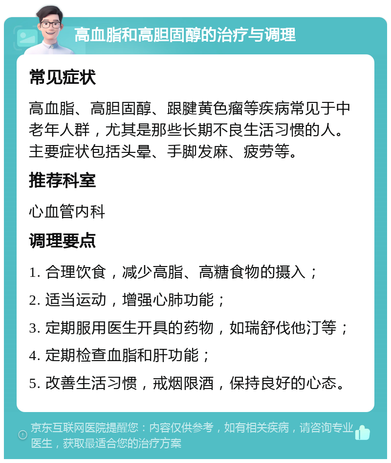 高血脂和高胆固醇的治疗与调理 常见症状 高血脂、高胆固醇、跟腱黄色瘤等疾病常见于中老年人群，尤其是那些长期不良生活习惯的人。主要症状包括头晕、手脚发麻、疲劳等。 推荐科室 心血管内科 调理要点 1. 合理饮食，减少高脂、高糖食物的摄入； 2. 适当运动，增强心肺功能； 3. 定期服用医生开具的药物，如瑞舒伐他汀等； 4. 定期检查血脂和肝功能； 5. 改善生活习惯，戒烟限酒，保持良好的心态。