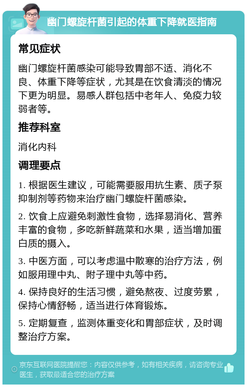 幽门螺旋杆菌引起的体重下降就医指南 常见症状 幽门螺旋杆菌感染可能导致胃部不适、消化不良、体重下降等症状，尤其是在饮食清淡的情况下更为明显。易感人群包括中老年人、免疫力较弱者等。 推荐科室 消化内科 调理要点 1. 根据医生建议，可能需要服用抗生素、质子泵抑制剂等药物来治疗幽门螺旋杆菌感染。 2. 饮食上应避免刺激性食物，选择易消化、营养丰富的食物，多吃新鲜蔬菜和水果，适当增加蛋白质的摄入。 3. 中医方面，可以考虑温中散寒的治疗方法，例如服用理中丸、附子理中丸等中药。 4. 保持良好的生活习惯，避免熬夜、过度劳累，保持心情舒畅，适当进行体育锻炼。 5. 定期复查，监测体重变化和胃部症状，及时调整治疗方案。