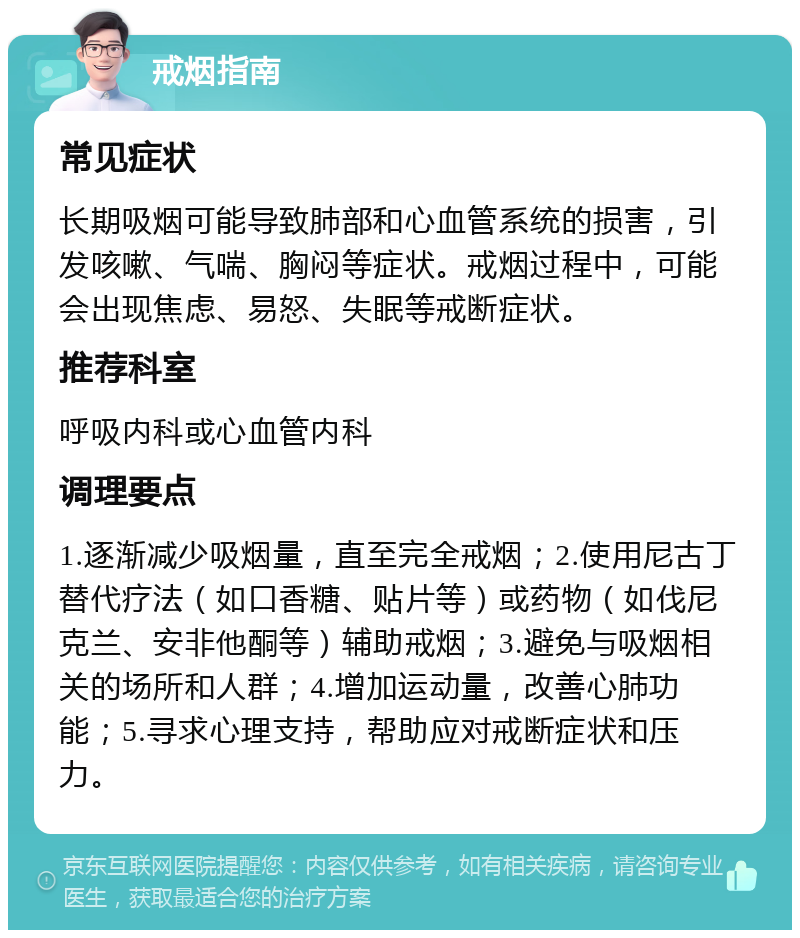 戒烟指南 常见症状 长期吸烟可能导致肺部和心血管系统的损害，引发咳嗽、气喘、胸闷等症状。戒烟过程中，可能会出现焦虑、易怒、失眠等戒断症状。 推荐科室 呼吸内科或心血管内科 调理要点 1.逐渐减少吸烟量，直至完全戒烟；2.使用尼古丁替代疗法（如口香糖、贴片等）或药物（如伐尼克兰、安非他酮等）辅助戒烟；3.避免与吸烟相关的场所和人群；4.增加运动量，改善心肺功能；5.寻求心理支持，帮助应对戒断症状和压力。