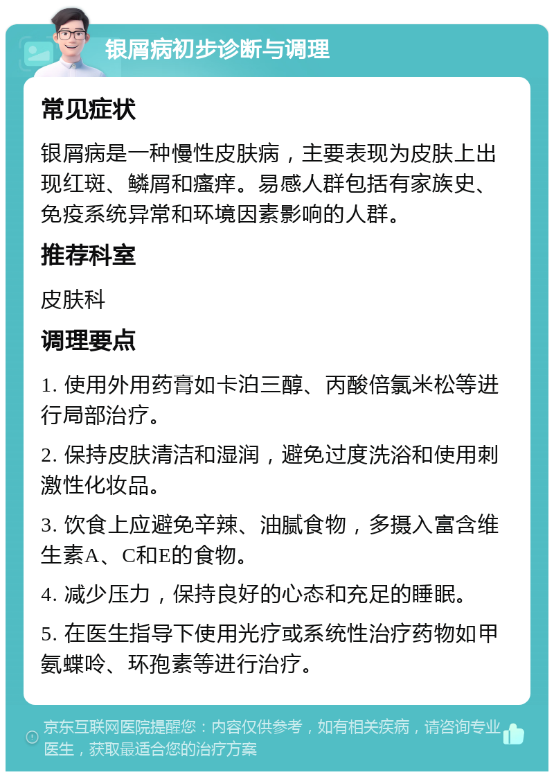 银屑病初步诊断与调理 常见症状 银屑病是一种慢性皮肤病，主要表现为皮肤上出现红斑、鳞屑和瘙痒。易感人群包括有家族史、免疫系统异常和环境因素影响的人群。 推荐科室 皮肤科 调理要点 1. 使用外用药膏如卡泊三醇、丙酸倍氯米松等进行局部治疗。 2. 保持皮肤清洁和湿润，避免过度洗浴和使用刺激性化妆品。 3. 饮食上应避免辛辣、油腻食物，多摄入富含维生素A、C和E的食物。 4. 减少压力，保持良好的心态和充足的睡眠。 5. 在医生指导下使用光疗或系统性治疗药物如甲氨蝶呤、环孢素等进行治疗。