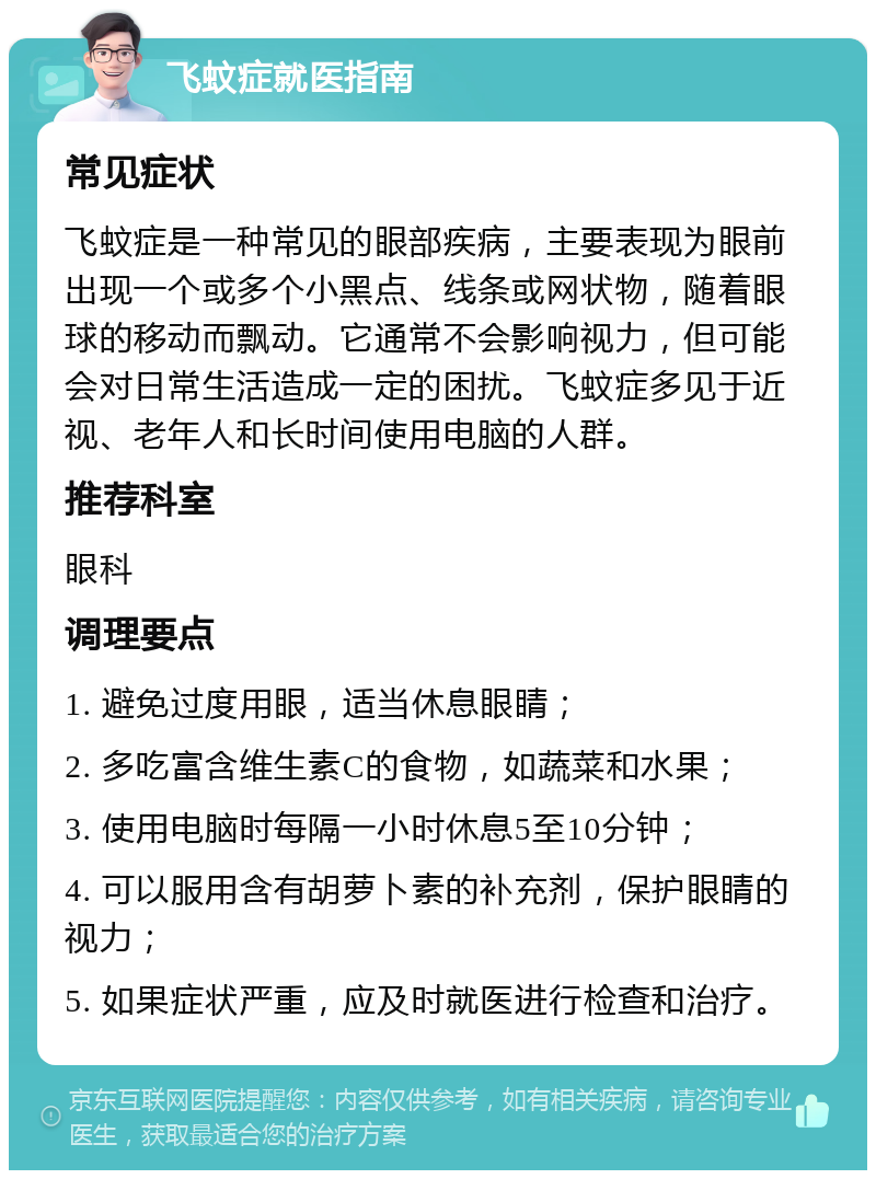 飞蚊症就医指南 常见症状 飞蚊症是一种常见的眼部疾病，主要表现为眼前出现一个或多个小黑点、线条或网状物，随着眼球的移动而飘动。它通常不会影响视力，但可能会对日常生活造成一定的困扰。飞蚊症多见于近视、老年人和长时间使用电脑的人群。 推荐科室 眼科 调理要点 1. 避免过度用眼，适当休息眼睛； 2. 多吃富含维生素C的食物，如蔬菜和水果； 3. 使用电脑时每隔一小时休息5至10分钟； 4. 可以服用含有胡萝卜素的补充剂，保护眼睛的视力； 5. 如果症状严重，应及时就医进行检查和治疗。