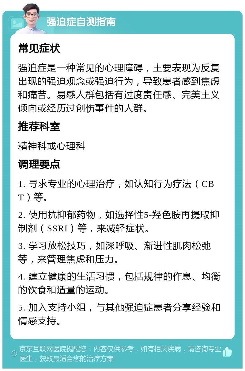 强迫症自测指南 常见症状 强迫症是一种常见的心理障碍，主要表现为反复出现的强迫观念或强迫行为，导致患者感到焦虑和痛苦。易感人群包括有过度责任感、完美主义倾向或经历过创伤事件的人群。 推荐科室 精神科或心理科 调理要点 1. 寻求专业的心理治疗，如认知行为疗法（CBT）等。 2. 使用抗抑郁药物，如选择性5-羟色胺再摄取抑制剂（SSRI）等，来减轻症状。 3. 学习放松技巧，如深呼吸、渐进性肌肉松弛等，来管理焦虑和压力。 4. 建立健康的生活习惯，包括规律的作息、均衡的饮食和适量的运动。 5. 加入支持小组，与其他强迫症患者分享经验和情感支持。