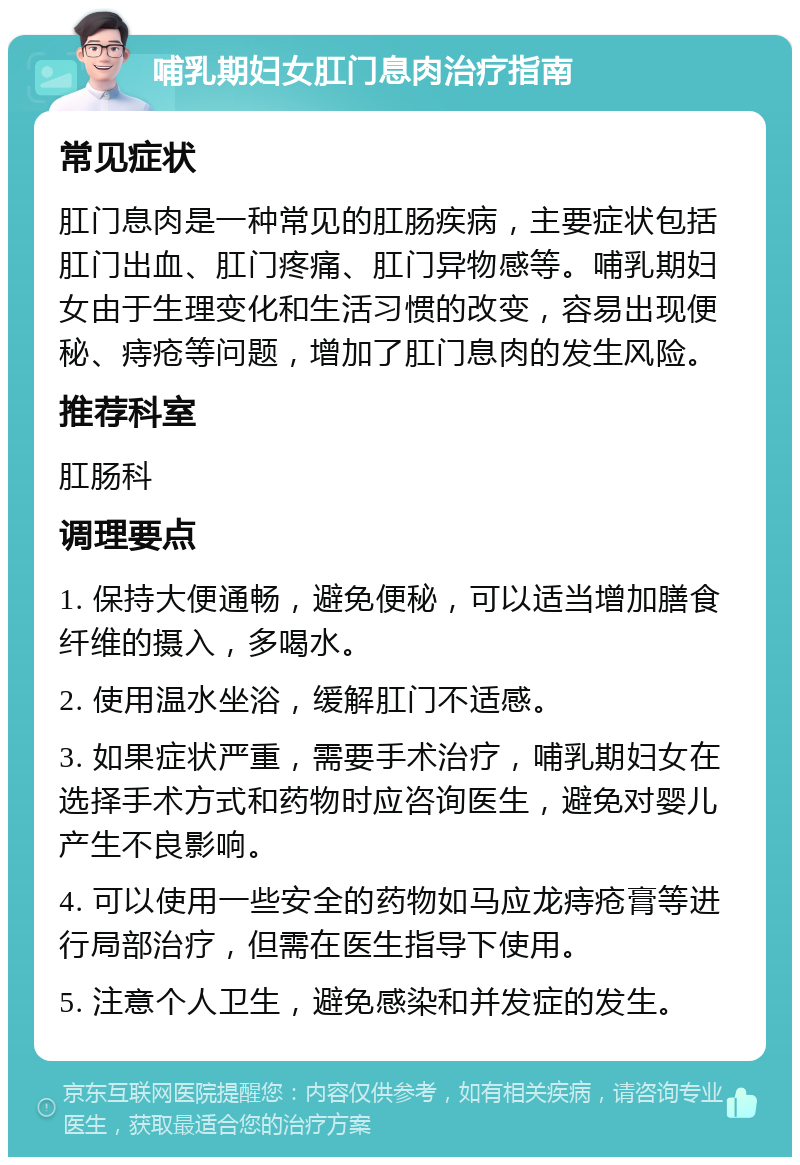 哺乳期妇女肛门息肉治疗指南 常见症状 肛门息肉是一种常见的肛肠疾病，主要症状包括肛门出血、肛门疼痛、肛门异物感等。哺乳期妇女由于生理变化和生活习惯的改变，容易出现便秘、痔疮等问题，增加了肛门息肉的发生风险。 推荐科室 肛肠科 调理要点 1. 保持大便通畅，避免便秘，可以适当增加膳食纤维的摄入，多喝水。 2. 使用温水坐浴，缓解肛门不适感。 3. 如果症状严重，需要手术治疗，哺乳期妇女在选择手术方式和药物时应咨询医生，避免对婴儿产生不良影响。 4. 可以使用一些安全的药物如马应龙痔疮膏等进行局部治疗，但需在医生指导下使用。 5. 注意个人卫生，避免感染和并发症的发生。