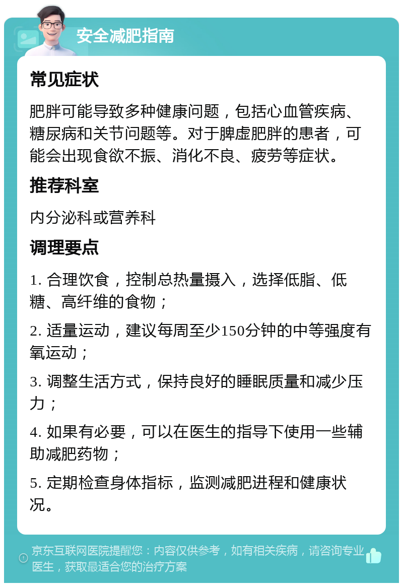 安全减肥指南 常见症状 肥胖可能导致多种健康问题，包括心血管疾病、糖尿病和关节问题等。对于脾虚肥胖的患者，可能会出现食欲不振、消化不良、疲劳等症状。 推荐科室 内分泌科或营养科 调理要点 1. 合理饮食，控制总热量摄入，选择低脂、低糖、高纤维的食物； 2. 适量运动，建议每周至少150分钟的中等强度有氧运动； 3. 调整生活方式，保持良好的睡眠质量和减少压力； 4. 如果有必要，可以在医生的指导下使用一些辅助减肥药物； 5. 定期检查身体指标，监测减肥进程和健康状况。