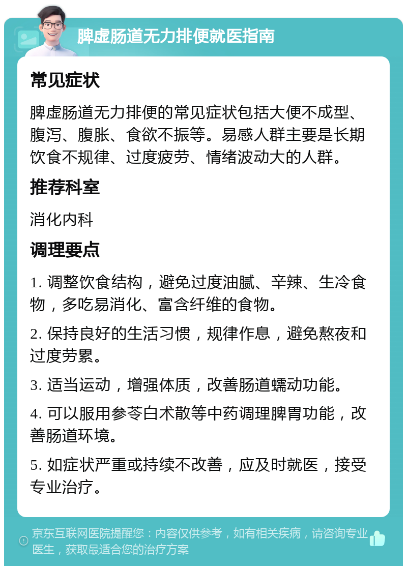 脾虚肠道无力排便就医指南 常见症状 脾虚肠道无力排便的常见症状包括大便不成型、腹泻、腹胀、食欲不振等。易感人群主要是长期饮食不规律、过度疲劳、情绪波动大的人群。 推荐科室 消化内科 调理要点 1. 调整饮食结构，避免过度油腻、辛辣、生冷食物，多吃易消化、富含纤维的食物。 2. 保持良好的生活习惯，规律作息，避免熬夜和过度劳累。 3. 适当运动，增强体质，改善肠道蠕动功能。 4. 可以服用参苓白术散等中药调理脾胃功能，改善肠道环境。 5. 如症状严重或持续不改善，应及时就医，接受专业治疗。