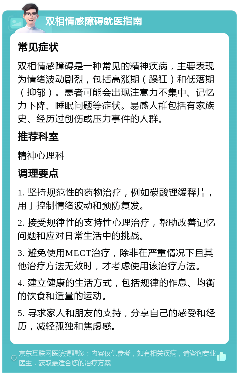 双相情感障碍就医指南 常见症状 双相情感障碍是一种常见的精神疾病，主要表现为情绪波动剧烈，包括高涨期（躁狂）和低落期（抑郁）。患者可能会出现注意力不集中、记忆力下降、睡眠问题等症状。易感人群包括有家族史、经历过创伤或压力事件的人群。 推荐科室 精神心理科 调理要点 1. 坚持规范性的药物治疗，例如碳酸锂缓释片，用于控制情绪波动和预防复发。 2. 接受规律性的支持性心理治疗，帮助改善记忆问题和应对日常生活中的挑战。 3. 避免使用MECT治疗，除非在严重情况下且其他治疗方法无效时，才考虑使用该治疗方法。 4. 建立健康的生活方式，包括规律的作息、均衡的饮食和适量的运动。 5. 寻求家人和朋友的支持，分享自己的感受和经历，减轻孤独和焦虑感。