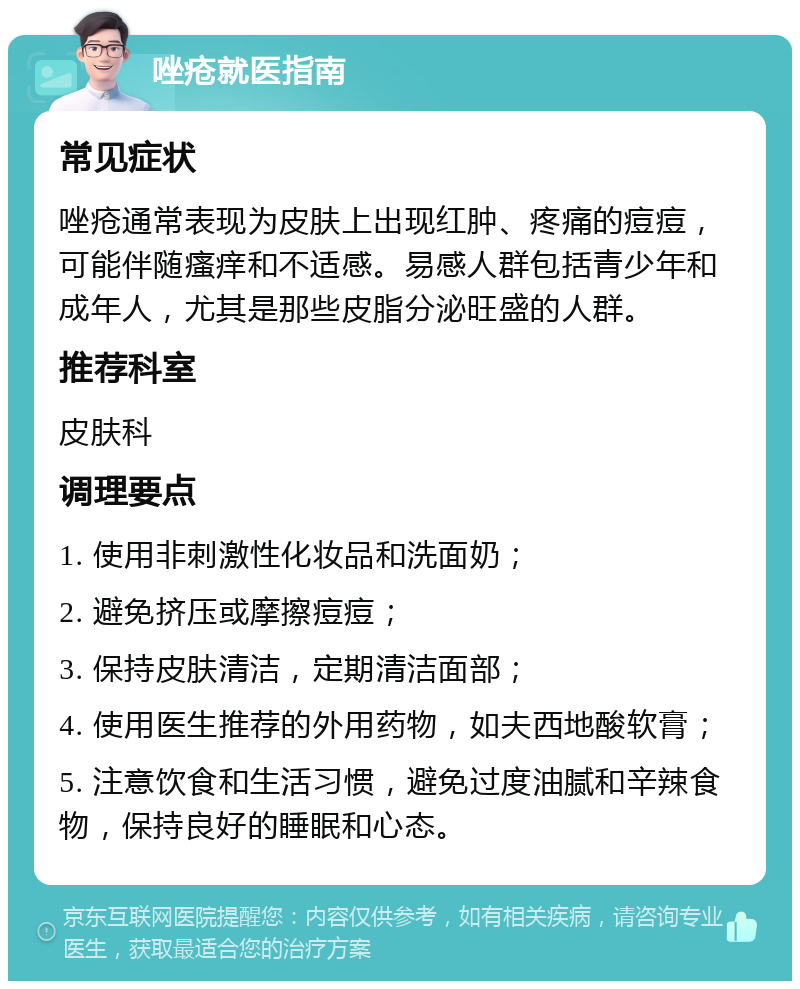 唑疮就医指南 常见症状 唑疮通常表现为皮肤上出现红肿、疼痛的痘痘，可能伴随瘙痒和不适感。易感人群包括青少年和成年人，尤其是那些皮脂分泌旺盛的人群。 推荐科室 皮肤科 调理要点 1. 使用非刺激性化妆品和洗面奶； 2. 避免挤压或摩擦痘痘； 3. 保持皮肤清洁，定期清洁面部； 4. 使用医生推荐的外用药物，如夫西地酸软膏； 5. 注意饮食和生活习惯，避免过度油腻和辛辣食物，保持良好的睡眠和心态。