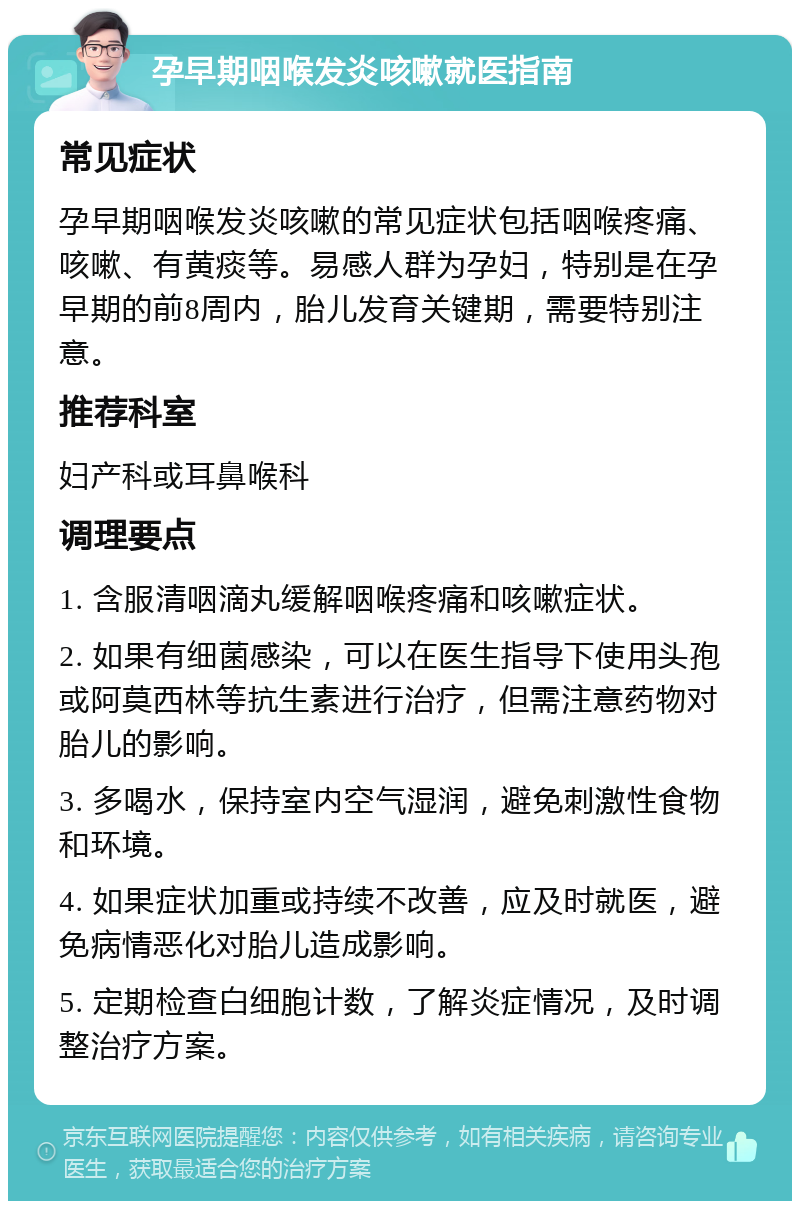 孕早期咽喉发炎咳嗽就医指南 常见症状 孕早期咽喉发炎咳嗽的常见症状包括咽喉疼痛、咳嗽、有黄痰等。易感人群为孕妇，特别是在孕早期的前8周内，胎儿发育关键期，需要特别注意。 推荐科室 妇产科或耳鼻喉科 调理要点 1. 含服清咽滴丸缓解咽喉疼痛和咳嗽症状。 2. 如果有细菌感染，可以在医生指导下使用头孢或阿莫西林等抗生素进行治疗，但需注意药物对胎儿的影响。 3. 多喝水，保持室内空气湿润，避免刺激性食物和环境。 4. 如果症状加重或持续不改善，应及时就医，避免病情恶化对胎儿造成影响。 5. 定期检查白细胞计数，了解炎症情况，及时调整治疗方案。