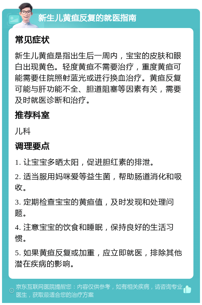 新生儿黄疸反复的就医指南 常见症状 新生儿黄疸是指出生后一周内，宝宝的皮肤和眼白出现黄色。轻度黄疸不需要治疗，重度黄疸可能需要住院照射蓝光或进行换血治疗。黄疸反复可能与肝功能不全、胆道阻塞等因素有关，需要及时就医诊断和治疗。 推荐科室 儿科 调理要点 1. 让宝宝多晒太阳，促进胆红素的排泄。 2. 适当服用妈咪爱等益生菌，帮助肠道消化和吸收。 3. 定期检查宝宝的黄疸值，及时发现和处理问题。 4. 注意宝宝的饮食和睡眠，保持良好的生活习惯。 5. 如果黄疸反复或加重，应立即就医，排除其他潜在疾病的影响。