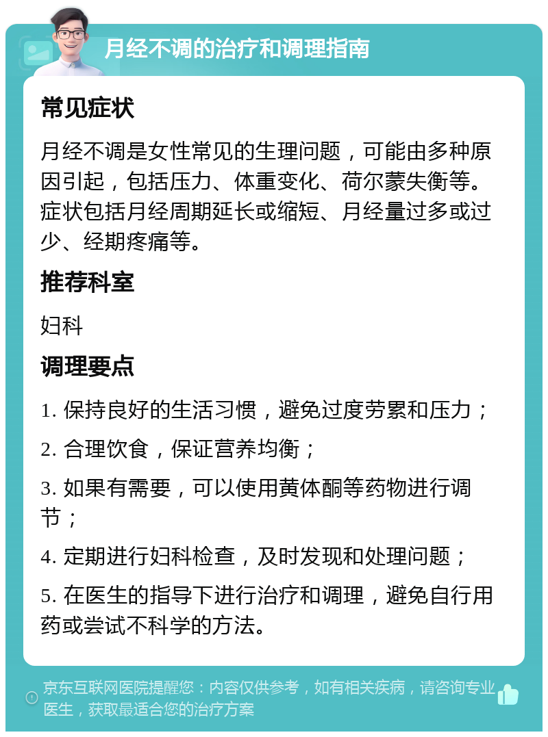 月经不调的治疗和调理指南 常见症状 月经不调是女性常见的生理问题，可能由多种原因引起，包括压力、体重变化、荷尔蒙失衡等。症状包括月经周期延长或缩短、月经量过多或过少、经期疼痛等。 推荐科室 妇科 调理要点 1. 保持良好的生活习惯，避免过度劳累和压力； 2. 合理饮食，保证营养均衡； 3. 如果有需要，可以使用黄体酮等药物进行调节； 4. 定期进行妇科检查，及时发现和处理问题； 5. 在医生的指导下进行治疗和调理，避免自行用药或尝试不科学的方法。