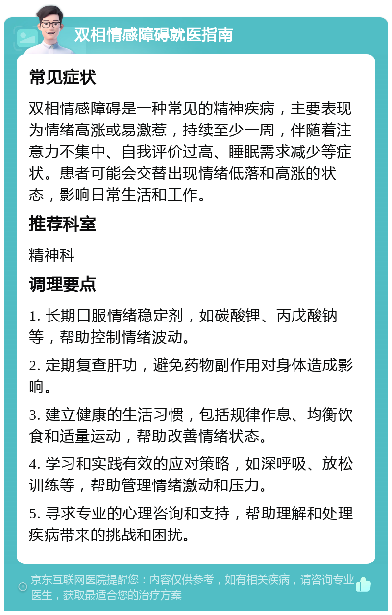 双相情感障碍就医指南 常见症状 双相情感障碍是一种常见的精神疾病，主要表现为情绪高涨或易激惹，持续至少一周，伴随着注意力不集中、自我评价过高、睡眠需求减少等症状。患者可能会交替出现情绪低落和高涨的状态，影响日常生活和工作。 推荐科室 精神科 调理要点 1. 长期口服情绪稳定剂，如碳酸锂、丙戊酸钠等，帮助控制情绪波动。 2. 定期复查肝功，避免药物副作用对身体造成影响。 3. 建立健康的生活习惯，包括规律作息、均衡饮食和适量运动，帮助改善情绪状态。 4. 学习和实践有效的应对策略，如深呼吸、放松训练等，帮助管理情绪激动和压力。 5. 寻求专业的心理咨询和支持，帮助理解和处理疾病带来的挑战和困扰。