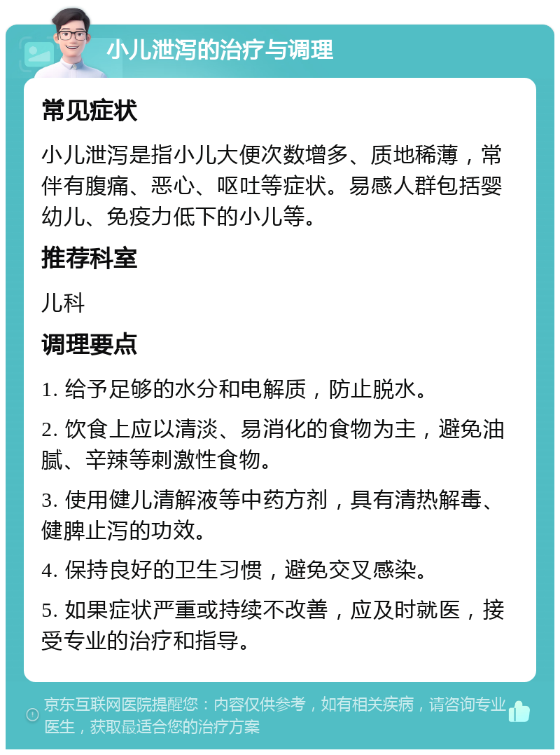 小儿泄泻的治疗与调理 常见症状 小儿泄泻是指小儿大便次数增多、质地稀薄，常伴有腹痛、恶心、呕吐等症状。易感人群包括婴幼儿、免疫力低下的小儿等。 推荐科室 儿科 调理要点 1. 给予足够的水分和电解质，防止脱水。 2. 饮食上应以清淡、易消化的食物为主，避免油腻、辛辣等刺激性食物。 3. 使用健儿清解液等中药方剂，具有清热解毒、健脾止泻的功效。 4. 保持良好的卫生习惯，避免交叉感染。 5. 如果症状严重或持续不改善，应及时就医，接受专业的治疗和指导。