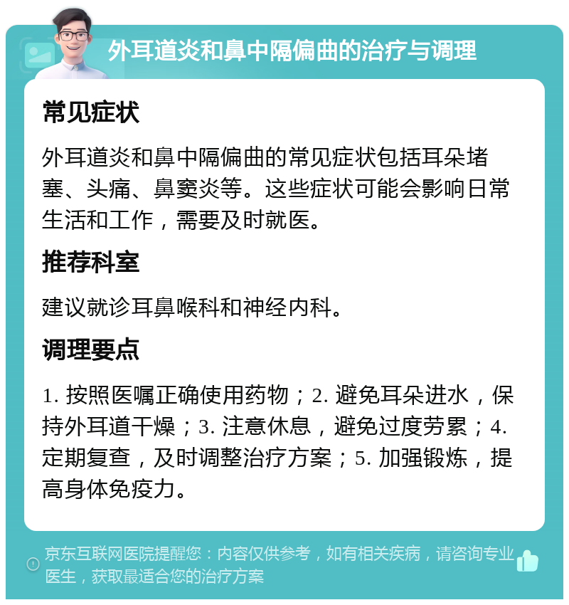 外耳道炎和鼻中隔偏曲的治疗与调理 常见症状 外耳道炎和鼻中隔偏曲的常见症状包括耳朵堵塞、头痛、鼻窦炎等。这些症状可能会影响日常生活和工作，需要及时就医。 推荐科室 建议就诊耳鼻喉科和神经内科。 调理要点 1. 按照医嘱正确使用药物；2. 避免耳朵进水，保持外耳道干燥；3. 注意休息，避免过度劳累；4. 定期复查，及时调整治疗方案；5. 加强锻炼，提高身体免疫力。