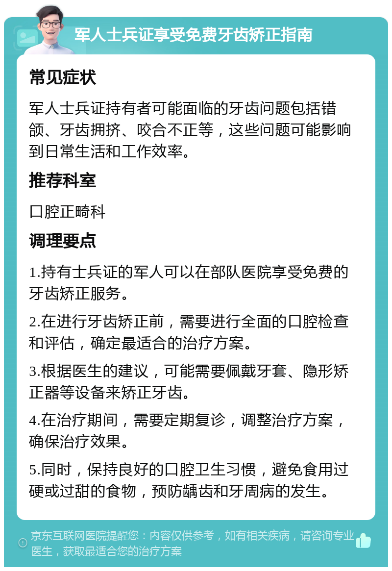 军人士兵证享受免费牙齿矫正指南 常见症状 军人士兵证持有者可能面临的牙齿问题包括错颌、牙齿拥挤、咬合不正等，这些问题可能影响到日常生活和工作效率。 推荐科室 口腔正畸科 调理要点 1.持有士兵证的军人可以在部队医院享受免费的牙齿矫正服务。 2.在进行牙齿矫正前，需要进行全面的口腔检查和评估，确定最适合的治疗方案。 3.根据医生的建议，可能需要佩戴牙套、隐形矫正器等设备来矫正牙齿。 4.在治疗期间，需要定期复诊，调整治疗方案，确保治疗效果。 5.同时，保持良好的口腔卫生习惯，避免食用过硬或过甜的食物，预防龋齿和牙周病的发生。