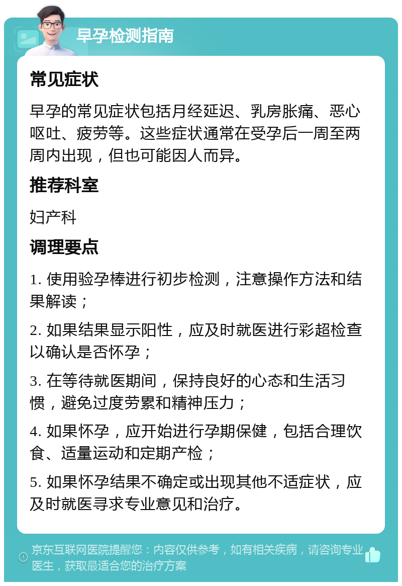 早孕检测指南 常见症状 早孕的常见症状包括月经延迟、乳房胀痛、恶心呕吐、疲劳等。这些症状通常在受孕后一周至两周内出现，但也可能因人而异。 推荐科室 妇产科 调理要点 1. 使用验孕棒进行初步检测，注意操作方法和结果解读； 2. 如果结果显示阳性，应及时就医进行彩超检查以确认是否怀孕； 3. 在等待就医期间，保持良好的心态和生活习惯，避免过度劳累和精神压力； 4. 如果怀孕，应开始进行孕期保健，包括合理饮食、适量运动和定期产检； 5. 如果怀孕结果不确定或出现其他不适症状，应及时就医寻求专业意见和治疗。