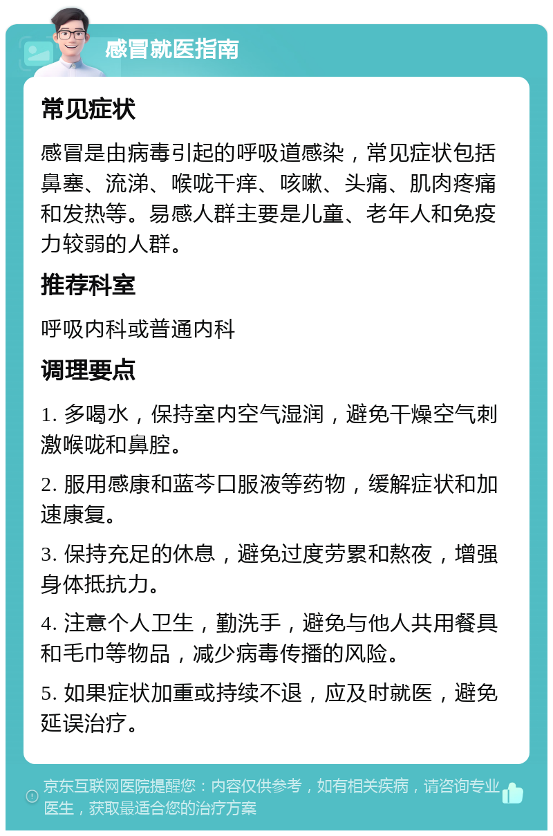 感冒就医指南 常见症状 感冒是由病毒引起的呼吸道感染，常见症状包括鼻塞、流涕、喉咙干痒、咳嗽、头痛、肌肉疼痛和发热等。易感人群主要是儿童、老年人和免疫力较弱的人群。 推荐科室 呼吸内科或普通内科 调理要点 1. 多喝水，保持室内空气湿润，避免干燥空气刺激喉咙和鼻腔。 2. 服用感康和蓝芩口服液等药物，缓解症状和加速康复。 3. 保持充足的休息，避免过度劳累和熬夜，增强身体抵抗力。 4. 注意个人卫生，勤洗手，避免与他人共用餐具和毛巾等物品，减少病毒传播的风险。 5. 如果症状加重或持续不退，应及时就医，避免延误治疗。