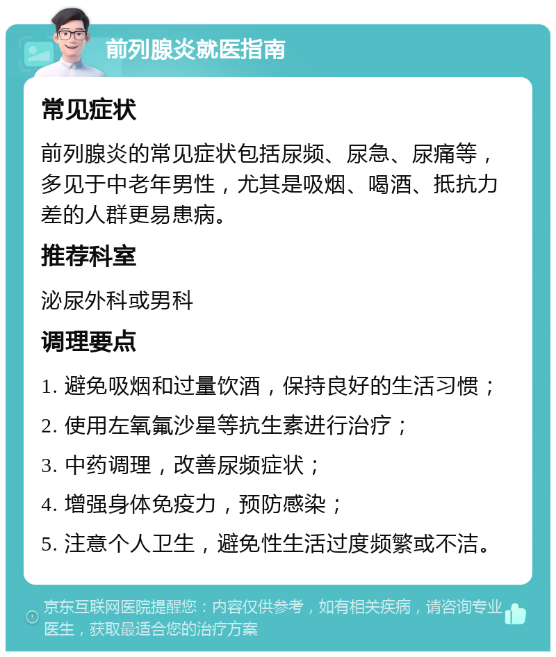 前列腺炎就医指南 常见症状 前列腺炎的常见症状包括尿频、尿急、尿痛等，多见于中老年男性，尤其是吸烟、喝酒、抵抗力差的人群更易患病。 推荐科室 泌尿外科或男科 调理要点 1. 避免吸烟和过量饮酒，保持良好的生活习惯； 2. 使用左氧氟沙星等抗生素进行治疗； 3. 中药调理，改善尿频症状； 4. 增强身体免疫力，预防感染； 5. 注意个人卫生，避免性生活过度频繁或不洁。