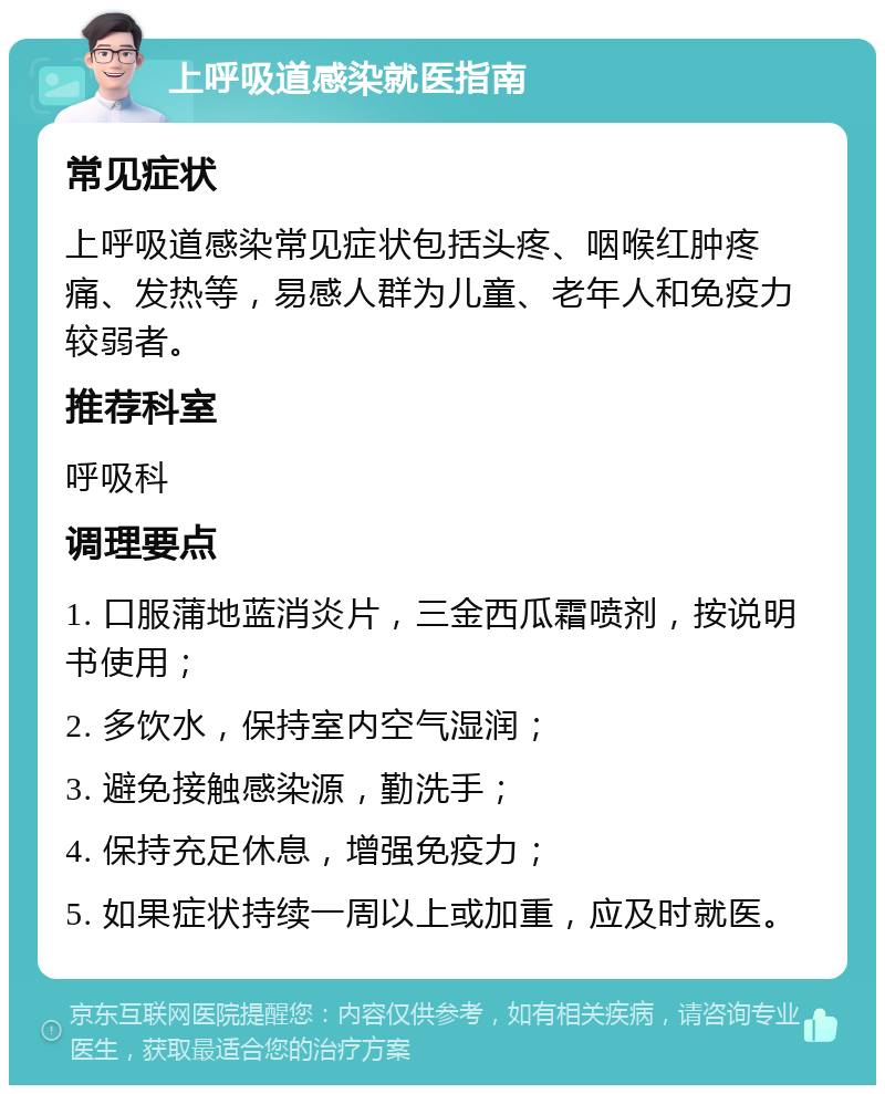 上呼吸道感染就医指南 常见症状 上呼吸道感染常见症状包括头疼、咽喉红肿疼痛、发热等，易感人群为儿童、老年人和免疫力较弱者。 推荐科室 呼吸科 调理要点 1. 口服蒲地蓝消炎片，三金西瓜霜喷剂，按说明书使用； 2. 多饮水，保持室内空气湿润； 3. 避免接触感染源，勤洗手； 4. 保持充足休息，增强免疫力； 5. 如果症状持续一周以上或加重，应及时就医。