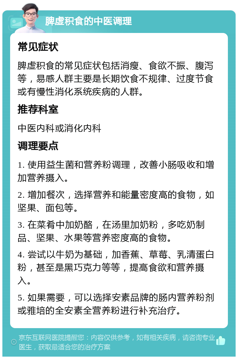 脾虚积食的中医调理 常见症状 脾虚积食的常见症状包括消瘦、食欲不振、腹泻等，易感人群主要是长期饮食不规律、过度节食或有慢性消化系统疾病的人群。 推荐科室 中医内科或消化内科 调理要点 1. 使用益生菌和营养粉调理，改善小肠吸收和增加营养摄入。 2. 增加餐次，选择营养和能量密度高的食物，如坚果、面包等。 3. 在菜肴中加奶酪，在汤里加奶粉，多吃奶制品、坚果、水果等营养密度高的食物。 4. 尝试以牛奶为基础，加香蕉、草莓、乳清蛋白粉，甚至是黑巧克力等等，提高食欲和营养摄入。 5. 如果需要，可以选择安素品牌的肠内营养粉剂或雅培的全安素全营养粉进行补充治疗。