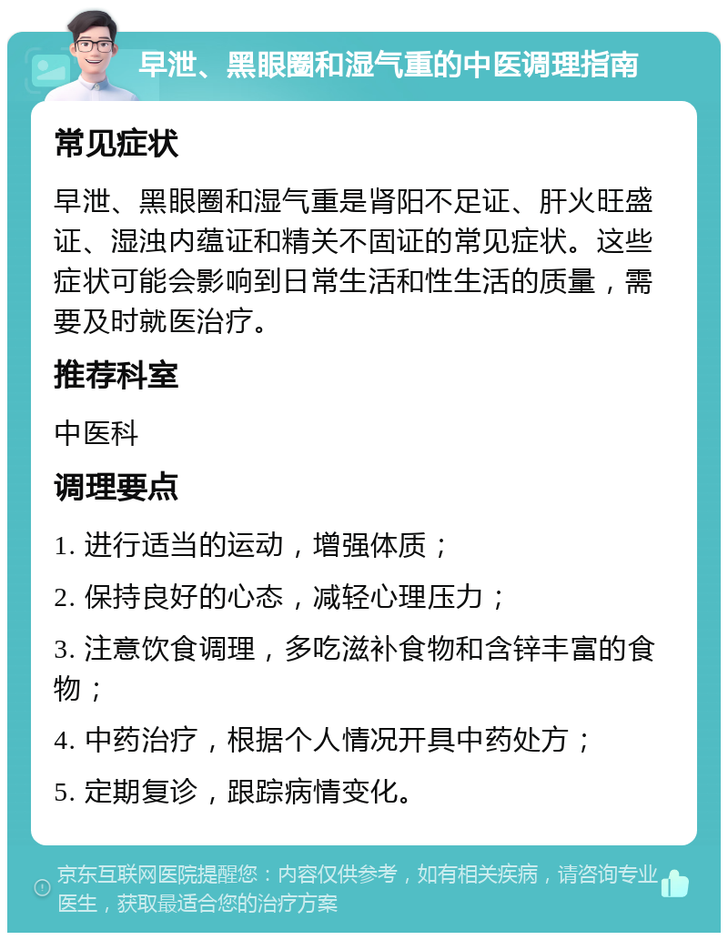 早泄、黑眼圈和湿气重的中医调理指南 常见症状 早泄、黑眼圈和湿气重是肾阳不足证、肝火旺盛证、湿浊内蕴证和精关不固证的常见症状。这些症状可能会影响到日常生活和性生活的质量，需要及时就医治疗。 推荐科室 中医科 调理要点 1. 进行适当的运动，增强体质； 2. 保持良好的心态，减轻心理压力； 3. 注意饮食调理，多吃滋补食物和含锌丰富的食物； 4. 中药治疗，根据个人情况开具中药处方； 5. 定期复诊，跟踪病情变化。