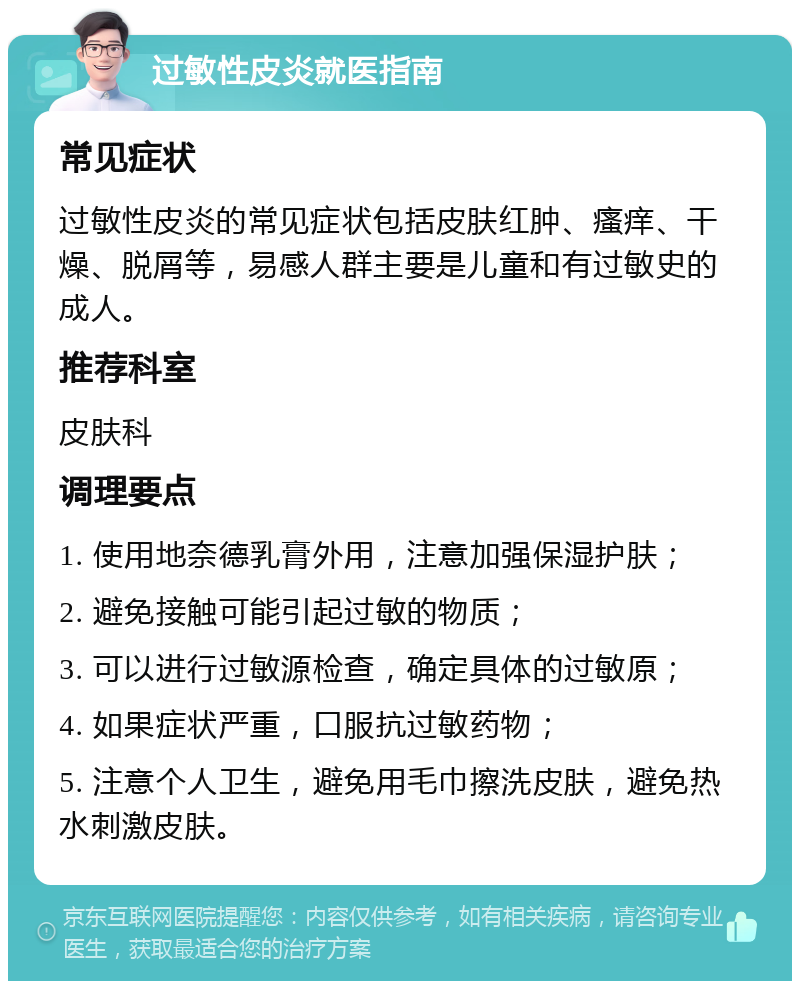 过敏性皮炎就医指南 常见症状 过敏性皮炎的常见症状包括皮肤红肿、瘙痒、干燥、脱屑等，易感人群主要是儿童和有过敏史的成人。 推荐科室 皮肤科 调理要点 1. 使用地奈德乳膏外用，注意加强保湿护肤； 2. 避免接触可能引起过敏的物质； 3. 可以进行过敏源检查，确定具体的过敏原； 4. 如果症状严重，口服抗过敏药物； 5. 注意个人卫生，避免用毛巾擦洗皮肤，避免热水刺激皮肤。