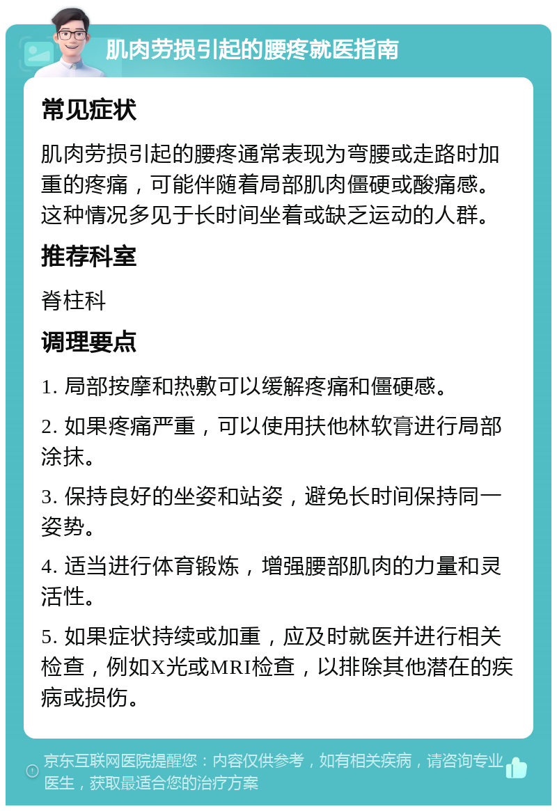 肌肉劳损引起的腰疼就医指南 常见症状 肌肉劳损引起的腰疼通常表现为弯腰或走路时加重的疼痛，可能伴随着局部肌肉僵硬或酸痛感。这种情况多见于长时间坐着或缺乏运动的人群。 推荐科室 脊柱科 调理要点 1. 局部按摩和热敷可以缓解疼痛和僵硬感。 2. 如果疼痛严重，可以使用扶他林软膏进行局部涂抹。 3. 保持良好的坐姿和站姿，避免长时间保持同一姿势。 4. 适当进行体育锻炼，增强腰部肌肉的力量和灵活性。 5. 如果症状持续或加重，应及时就医并进行相关检查，例如X光或MRI检查，以排除其他潜在的疾病或损伤。