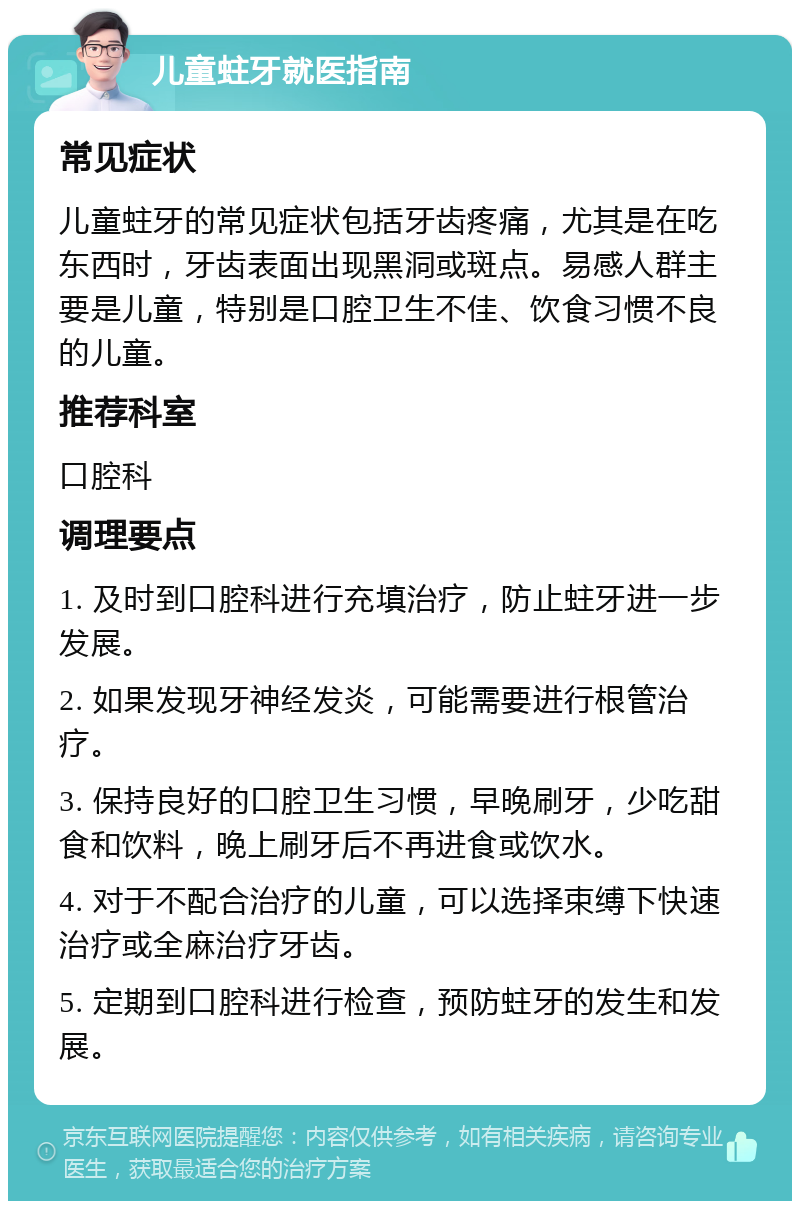 儿童蛀牙就医指南 常见症状 儿童蛀牙的常见症状包括牙齿疼痛，尤其是在吃东西时，牙齿表面出现黑洞或斑点。易感人群主要是儿童，特别是口腔卫生不佳、饮食习惯不良的儿童。 推荐科室 口腔科 调理要点 1. 及时到口腔科进行充填治疗，防止蛀牙进一步发展。 2. 如果发现牙神经发炎，可能需要进行根管治疗。 3. 保持良好的口腔卫生习惯，早晚刷牙，少吃甜食和饮料，晚上刷牙后不再进食或饮水。 4. 对于不配合治疗的儿童，可以选择束缚下快速治疗或全麻治疗牙齿。 5. 定期到口腔科进行检查，预防蛀牙的发生和发展。