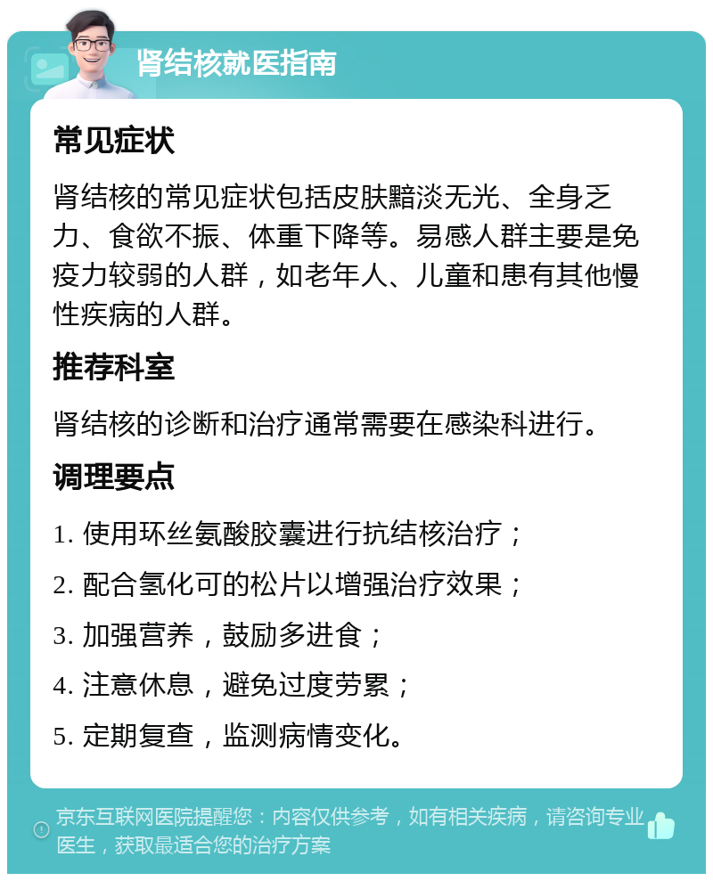 肾结核就医指南 常见症状 肾结核的常见症状包括皮肤黯淡无光、全身乏力、食欲不振、体重下降等。易感人群主要是免疫力较弱的人群，如老年人、儿童和患有其他慢性疾病的人群。 推荐科室 肾结核的诊断和治疗通常需要在感染科进行。 调理要点 1. 使用环丝氨酸胶囊进行抗结核治疗； 2. 配合氢化可的松片以增强治疗效果； 3. 加强营养，鼓励多进食； 4. 注意休息，避免过度劳累； 5. 定期复查，监测病情变化。