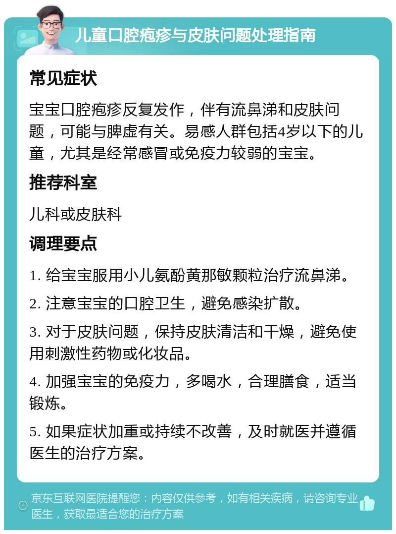 儿童口腔疱疹与皮肤问题处理指南 常见症状 宝宝口腔疱疹反复发作，伴有流鼻涕和皮肤问题，可能与脾虚有关。易感人群包括4岁以下的儿童，尤其是经常感冒或免疫力较弱的宝宝。 推荐科室 儿科或皮肤科 调理要点 1. 给宝宝服用小儿氨酚黄那敏颗粒治疗流鼻涕。 2. 注意宝宝的口腔卫生，避免感染扩散。 3. 对于皮肤问题，保持皮肤清洁和干燥，避免使用刺激性药物或化妆品。 4. 加强宝宝的免疫力，多喝水，合理膳食，适当锻炼。 5. 如果症状加重或持续不改善，及时就医并遵循医生的治疗方案。