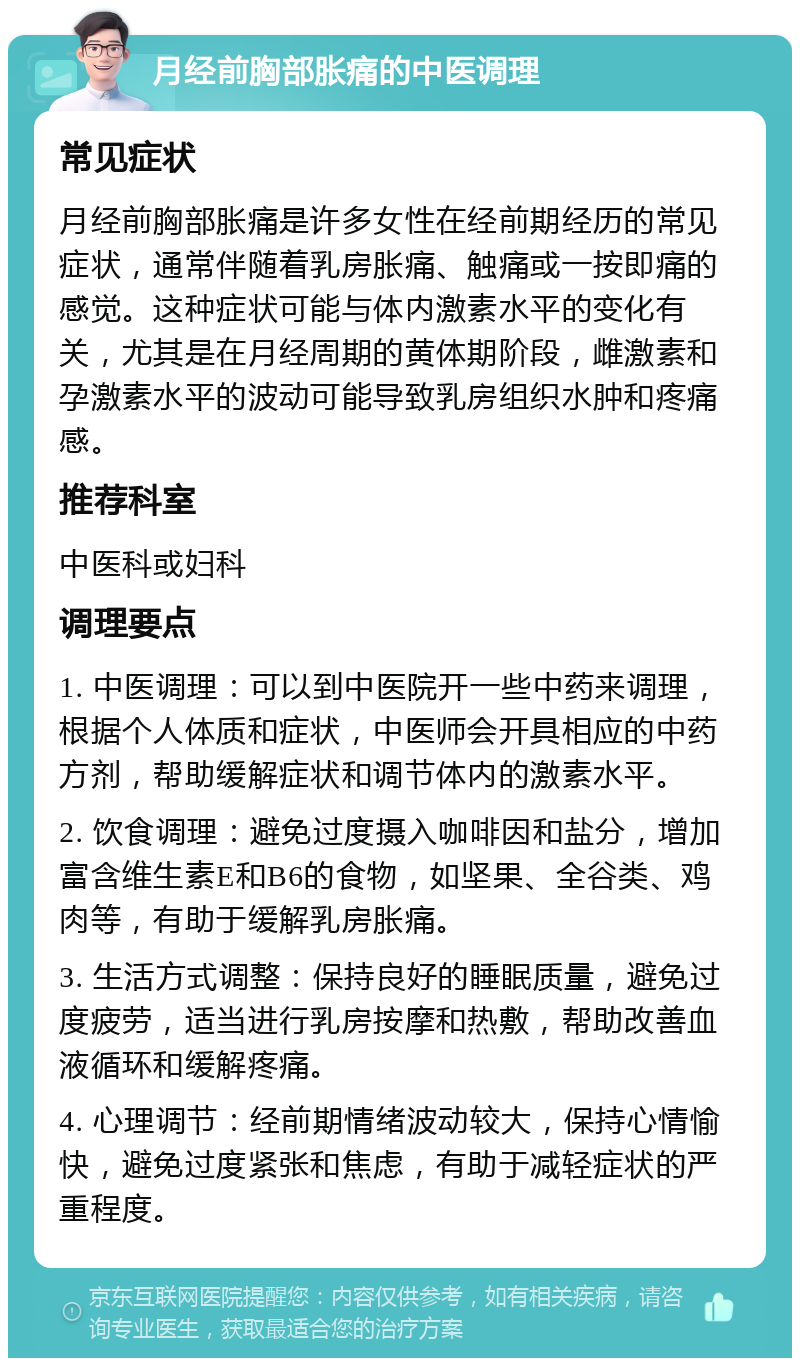 月经前胸部胀痛的中医调理 常见症状 月经前胸部胀痛是许多女性在经前期经历的常见症状，通常伴随着乳房胀痛、触痛或一按即痛的感觉。这种症状可能与体内激素水平的变化有关，尤其是在月经周期的黄体期阶段，雌激素和孕激素水平的波动可能导致乳房组织水肿和疼痛感。 推荐科室 中医科或妇科 调理要点 1. 中医调理：可以到中医院开一些中药来调理，根据个人体质和症状，中医师会开具相应的中药方剂，帮助缓解症状和调节体内的激素水平。 2. 饮食调理：避免过度摄入咖啡因和盐分，增加富含维生素E和B6的食物，如坚果、全谷类、鸡肉等，有助于缓解乳房胀痛。 3. 生活方式调整：保持良好的睡眠质量，避免过度疲劳，适当进行乳房按摩和热敷，帮助改善血液循环和缓解疼痛。 4. 心理调节：经前期情绪波动较大，保持心情愉快，避免过度紧张和焦虑，有助于减轻症状的严重程度。