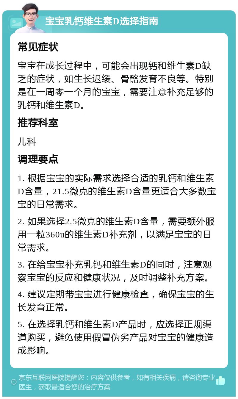 宝宝乳钙维生素D选择指南 常见症状 宝宝在成长过程中，可能会出现钙和维生素D缺乏的症状，如生长迟缓、骨骼发育不良等。特别是在一周零一个月的宝宝，需要注意补充足够的乳钙和维生素D。 推荐科室 儿科 调理要点 1. 根据宝宝的实际需求选择合适的乳钙和维生素D含量，21.5微克的维生素D含量更适合大多数宝宝的日常需求。 2. 如果选择2.5微克的维生素D含量，需要额外服用一粒360u的维生素D补充剂，以满足宝宝的日常需求。 3. 在给宝宝补充乳钙和维生素D的同时，注意观察宝宝的反应和健康状况，及时调整补充方案。 4. 建议定期带宝宝进行健康检查，确保宝宝的生长发育正常。 5. 在选择乳钙和维生素D产品时，应选择正规渠道购买，避免使用假冒伪劣产品对宝宝的健康造成影响。