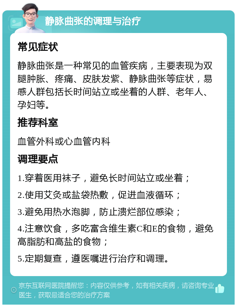 静脉曲张的调理与治疗 常见症状 静脉曲张是一种常见的血管疾病，主要表现为双腿肿胀、疼痛、皮肤发紫、静脉曲张等症状，易感人群包括长时间站立或坐着的人群、老年人、孕妇等。 推荐科室 血管外科或心血管内科 调理要点 1.穿着医用袜子，避免长时间站立或坐着； 2.使用艾灸或盐袋热敷，促进血液循环； 3.避免用热水泡脚，防止溃烂部位感染； 4.注意饮食，多吃富含维生素C和E的食物，避免高脂肪和高盐的食物； 5.定期复查，遵医嘱进行治疗和调理。