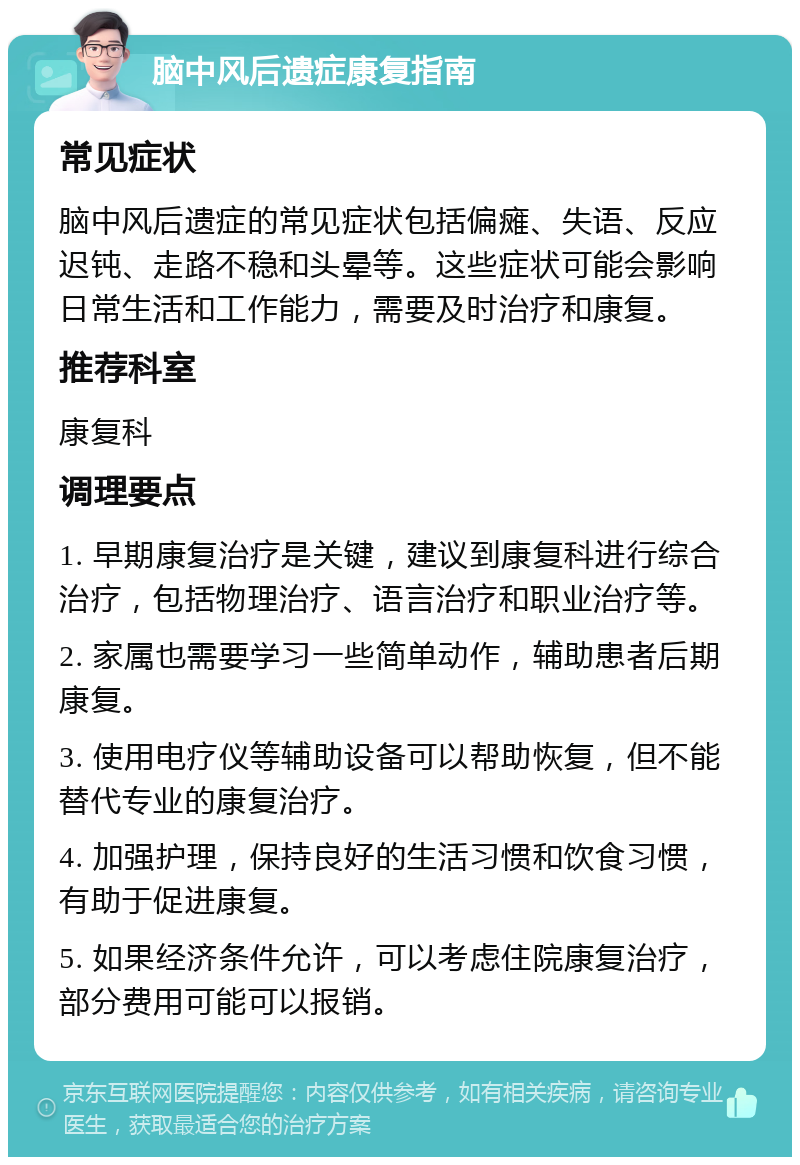 脑中风后遗症康复指南 常见症状 脑中风后遗症的常见症状包括偏瘫、失语、反应迟钝、走路不稳和头晕等。这些症状可能会影响日常生活和工作能力，需要及时治疗和康复。 推荐科室 康复科 调理要点 1. 早期康复治疗是关键，建议到康复科进行综合治疗，包括物理治疗、语言治疗和职业治疗等。 2. 家属也需要学习一些简单动作，辅助患者后期康复。 3. 使用电疗仪等辅助设备可以帮助恢复，但不能替代专业的康复治疗。 4. 加强护理，保持良好的生活习惯和饮食习惯，有助于促进康复。 5. 如果经济条件允许，可以考虑住院康复治疗，部分费用可能可以报销。