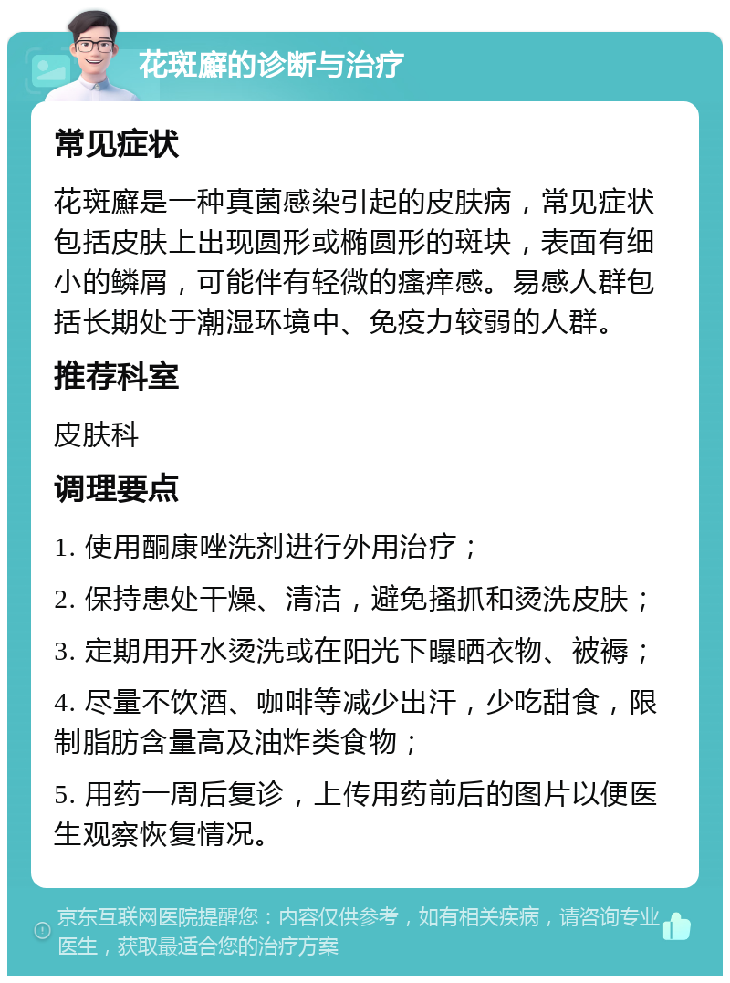 花斑廯的诊断与治疗 常见症状 花斑廯是一种真菌感染引起的皮肤病，常见症状包括皮肤上出现圆形或椭圆形的斑块，表面有细小的鳞屑，可能伴有轻微的瘙痒感。易感人群包括长期处于潮湿环境中、免疫力较弱的人群。 推荐科室 皮肤科 调理要点 1. 使用酮康唑洗剂进行外用治疗； 2. 保持患处干燥、清洁，避免搔抓和烫洗皮肤； 3. 定期用开水烫洗或在阳光下曝晒衣物、被褥； 4. 尽量不饮酒、咖啡等减少出汗，少吃甜食，限制脂肪含量高及油炸类食物； 5. 用药一周后复诊，上传用药前后的图片以便医生观察恢复情况。