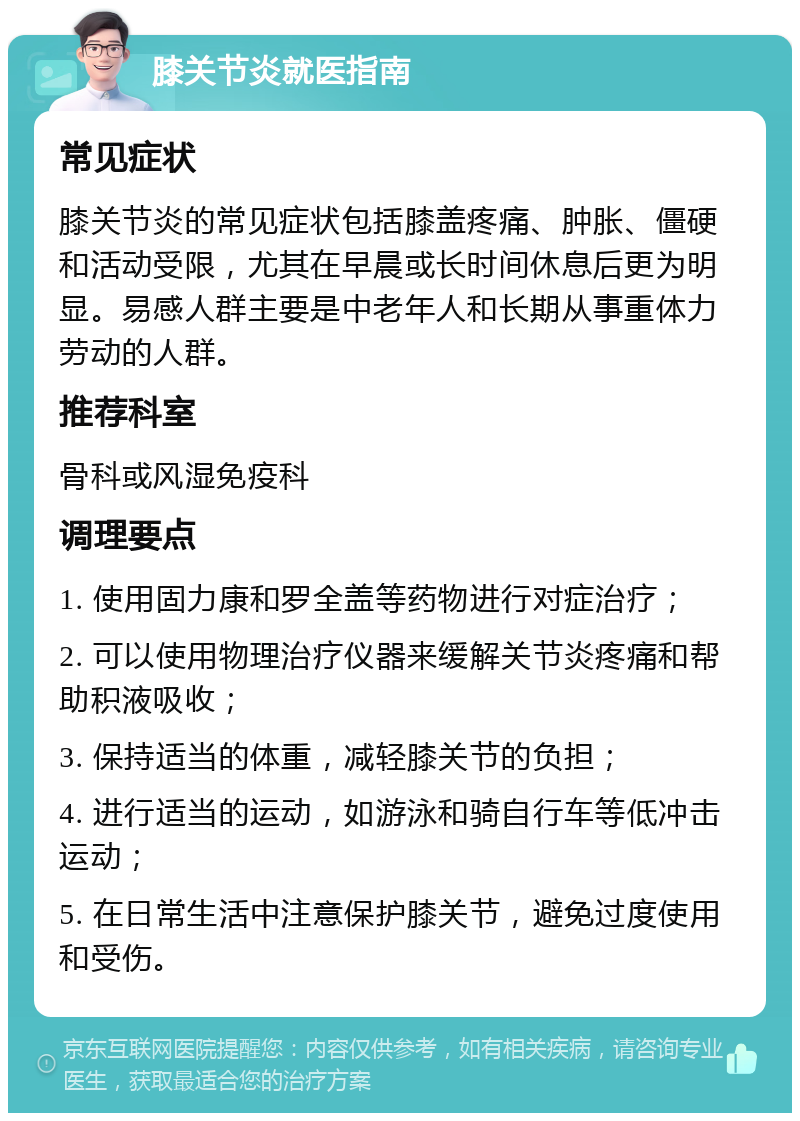 膝关节炎就医指南 常见症状 膝关节炎的常见症状包括膝盖疼痛、肿胀、僵硬和活动受限，尤其在早晨或长时间休息后更为明显。易感人群主要是中老年人和长期从事重体力劳动的人群。 推荐科室 骨科或风湿免疫科 调理要点 1. 使用固力康和罗全盖等药物进行对症治疗； 2. 可以使用物理治疗仪器来缓解关节炎疼痛和帮助积液吸收； 3. 保持适当的体重，减轻膝关节的负担； 4. 进行适当的运动，如游泳和骑自行车等低冲击运动； 5. 在日常生活中注意保护膝关节，避免过度使用和受伤。