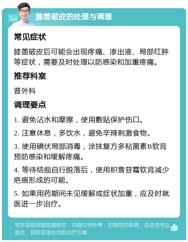 膝盖破皮的处理与调理 常见症状 膝盖破皮后可能会出现疼痛、渗出液、局部红肿等症状，需要及时处理以防感染和加重疼痛。 推荐科室 普外科 调理要点 1. 避免沾水和摩擦，使用敷贴保护伤口。 2. 注意休息，多饮水，避免辛辣刺激食物。 3. 使用碘伏局部消毒，涂抹复方多粘菌素B软膏预防感染和缓解疼痛。 4. 等待结痂自行脱落后，使用积雪苷霜软膏减少疤痕形成的可能。 5. 如果用药期间未见缓解或症状加重，应及时就医进一步治疗。