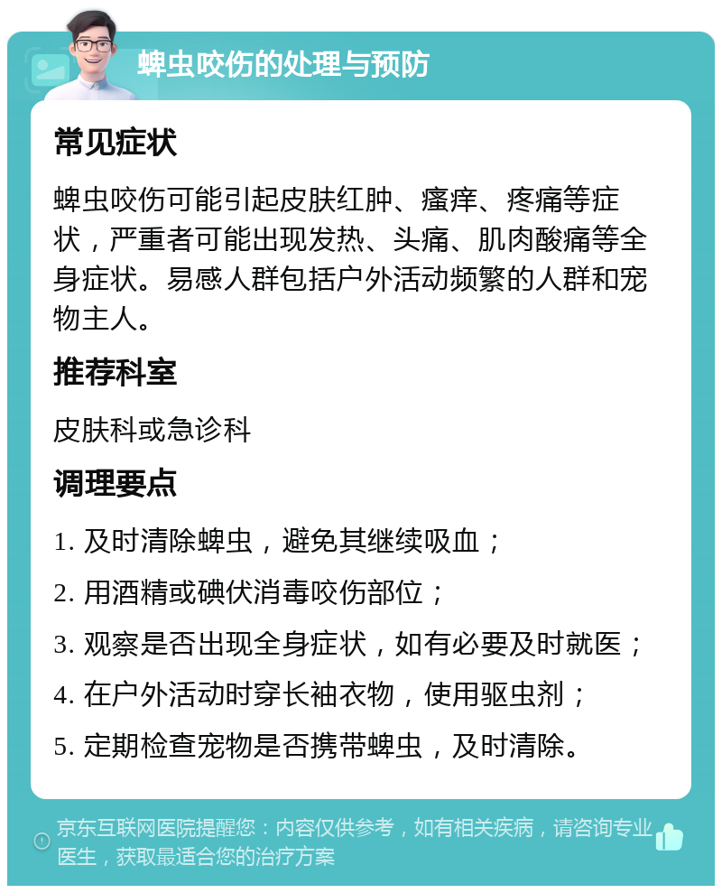 蜱虫咬伤的处理与预防 常见症状 蜱虫咬伤可能引起皮肤红肿、瘙痒、疼痛等症状，严重者可能出现发热、头痛、肌肉酸痛等全身症状。易感人群包括户外活动频繁的人群和宠物主人。 推荐科室 皮肤科或急诊科 调理要点 1. 及时清除蜱虫，避免其继续吸血； 2. 用酒精或碘伏消毒咬伤部位； 3. 观察是否出现全身症状，如有必要及时就医； 4. 在户外活动时穿长袖衣物，使用驱虫剂； 5. 定期检查宠物是否携带蜱虫，及时清除。