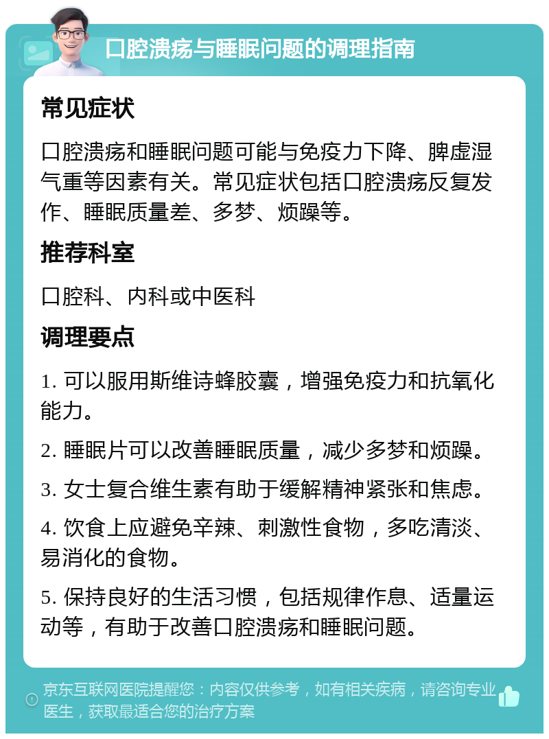 口腔溃疡与睡眠问题的调理指南 常见症状 口腔溃疡和睡眠问题可能与免疫力下降、脾虚湿气重等因素有关。常见症状包括口腔溃疡反复发作、睡眠质量差、多梦、烦躁等。 推荐科室 口腔科、内科或中医科 调理要点 1. 可以服用斯维诗蜂胶囊，增强免疫力和抗氧化能力。 2. 睡眠片可以改善睡眠质量，减少多梦和烦躁。 3. 女士复合维生素有助于缓解精神紧张和焦虑。 4. 饮食上应避免辛辣、刺激性食物，多吃清淡、易消化的食物。 5. 保持良好的生活习惯，包括规律作息、适量运动等，有助于改善口腔溃疡和睡眠问题。