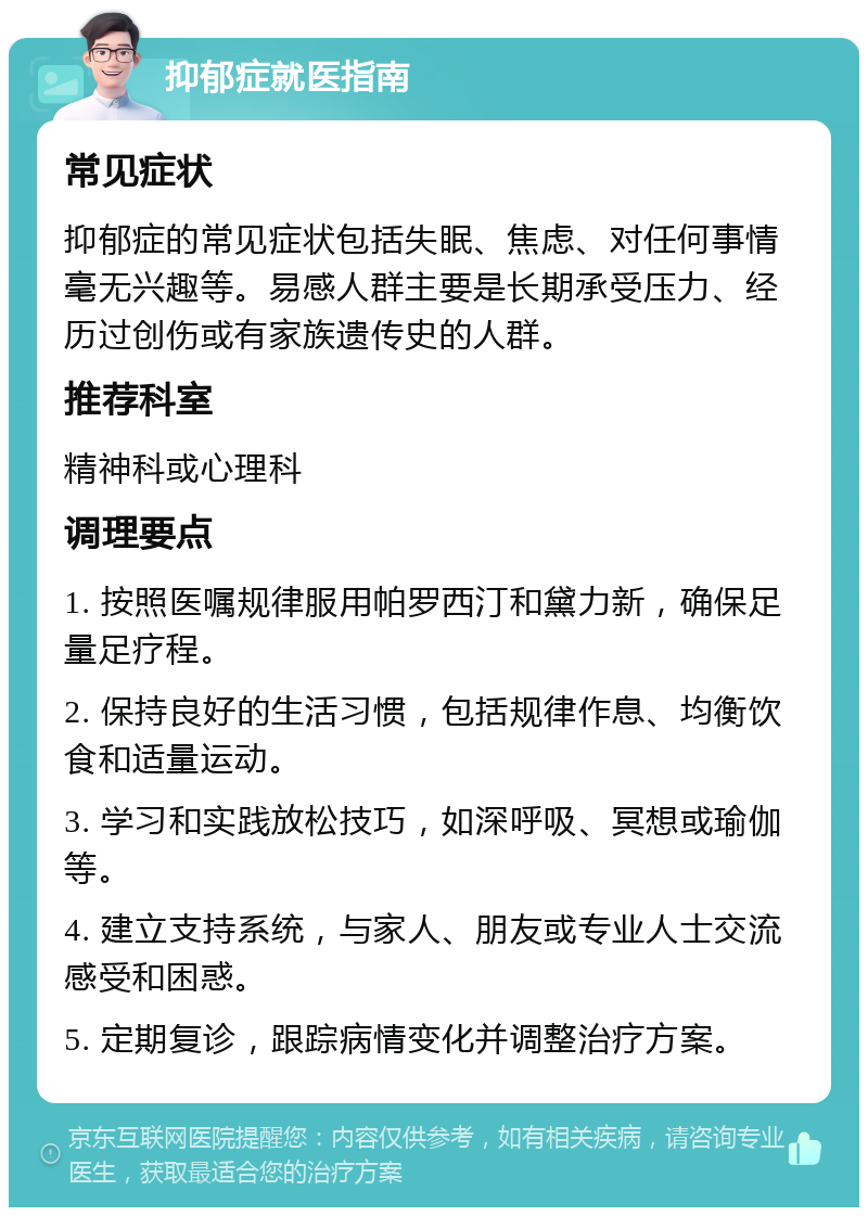 抑郁症就医指南 常见症状 抑郁症的常见症状包括失眠、焦虑、对任何事情毫无兴趣等。易感人群主要是长期承受压力、经历过创伤或有家族遗传史的人群。 推荐科室 精神科或心理科 调理要点 1. 按照医嘱规律服用帕罗西汀和黛力新，确保足量足疗程。 2. 保持良好的生活习惯，包括规律作息、均衡饮食和适量运动。 3. 学习和实践放松技巧，如深呼吸、冥想或瑜伽等。 4. 建立支持系统，与家人、朋友或专业人士交流感受和困惑。 5. 定期复诊，跟踪病情变化并调整治疗方案。