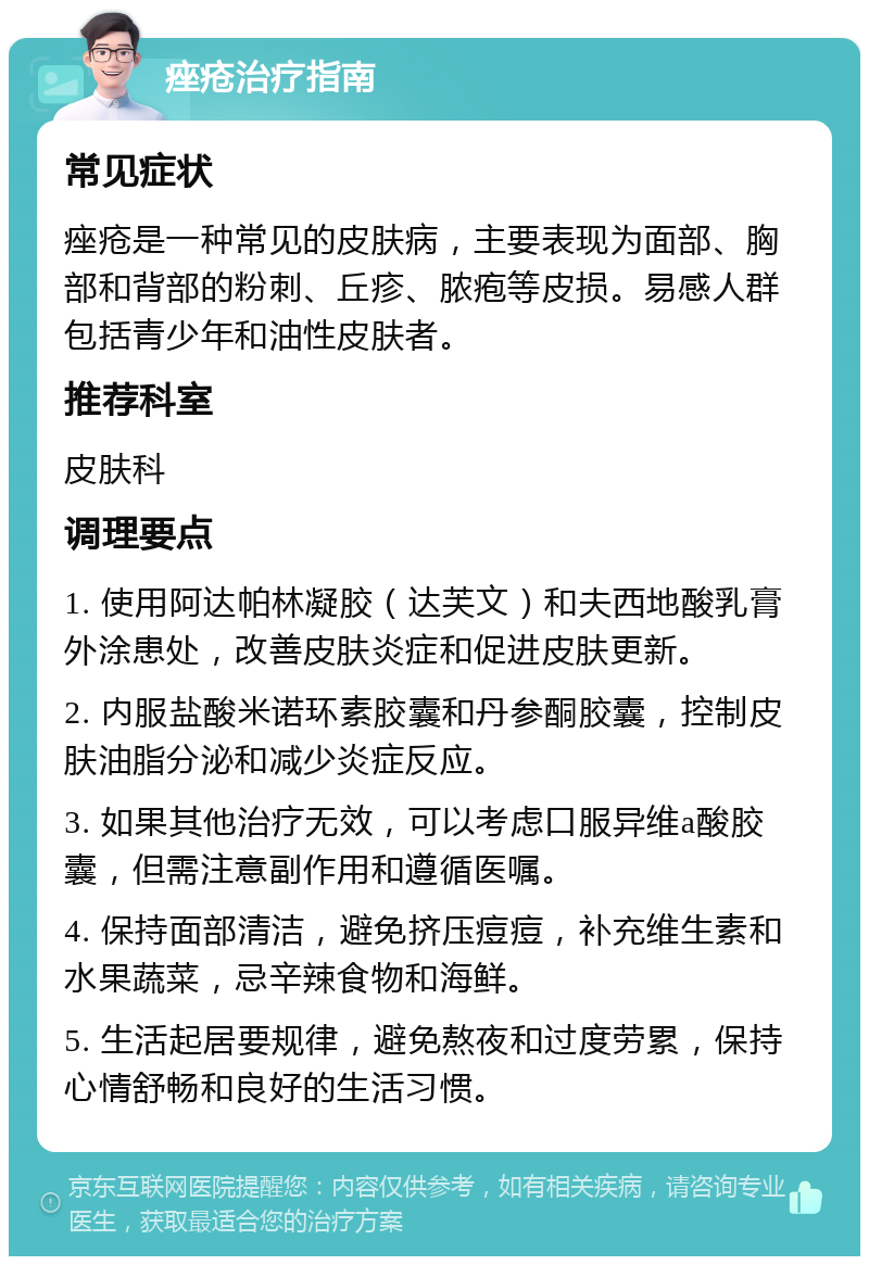 痤疮治疗指南 常见症状 痤疮是一种常见的皮肤病，主要表现为面部、胸部和背部的粉刺、丘疹、脓疱等皮损。易感人群包括青少年和油性皮肤者。 推荐科室 皮肤科 调理要点 1. 使用阿达帕林凝胶（达芙文）和夫西地酸乳膏外涂患处，改善皮肤炎症和促进皮肤更新。 2. 内服盐酸米诺环素胶囊和丹参酮胶囊，控制皮肤油脂分泌和减少炎症反应。 3. 如果其他治疗无效，可以考虑口服异维a酸胶囊，但需注意副作用和遵循医嘱。 4. 保持面部清洁，避免挤压痘痘，补充维生素和水果蔬菜，忌辛辣食物和海鲜。 5. 生活起居要规律，避免熬夜和过度劳累，保持心情舒畅和良好的生活习惯。