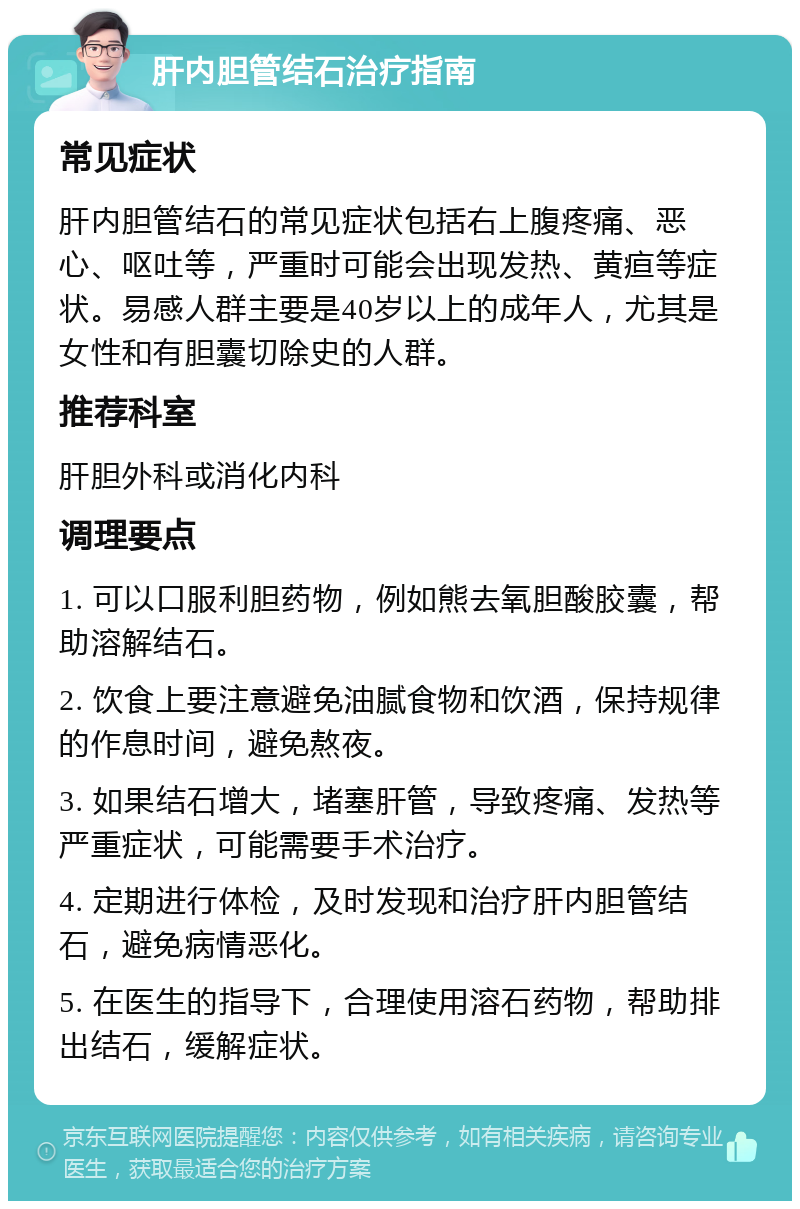 肝内胆管结石治疗指南 常见症状 肝内胆管结石的常见症状包括右上腹疼痛、恶心、呕吐等，严重时可能会出现发热、黄疸等症状。易感人群主要是40岁以上的成年人，尤其是女性和有胆囊切除史的人群。 推荐科室 肝胆外科或消化内科 调理要点 1. 可以口服利胆药物，例如熊去氧胆酸胶囊，帮助溶解结石。 2. 饮食上要注意避免油腻食物和饮酒，保持规律的作息时间，避免熬夜。 3. 如果结石增大，堵塞肝管，导致疼痛、发热等严重症状，可能需要手术治疗。 4. 定期进行体检，及时发现和治疗肝内胆管结石，避免病情恶化。 5. 在医生的指导下，合理使用溶石药物，帮助排出结石，缓解症状。