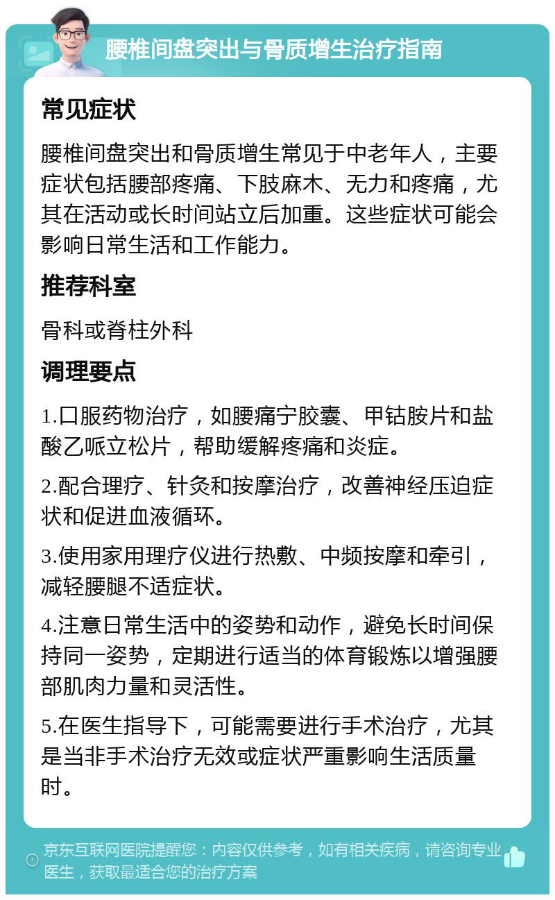 腰椎间盘突出与骨质增生治疗指南 常见症状 腰椎间盘突出和骨质增生常见于中老年人，主要症状包括腰部疼痛、下肢麻木、无力和疼痛，尤其在活动或长时间站立后加重。这些症状可能会影响日常生活和工作能力。 推荐科室 骨科或脊柱外科 调理要点 1.口服药物治疗，如腰痛宁胶囊、甲钴胺片和盐酸乙哌立松片，帮助缓解疼痛和炎症。 2.配合理疗、针灸和按摩治疗，改善神经压迫症状和促进血液循环。 3.使用家用理疗仪进行热敷、中频按摩和牵引，减轻腰腿不适症状。 4.注意日常生活中的姿势和动作，避免长时间保持同一姿势，定期进行适当的体育锻炼以增强腰部肌肉力量和灵活性。 5.在医生指导下，可能需要进行手术治疗，尤其是当非手术治疗无效或症状严重影响生活质量时。