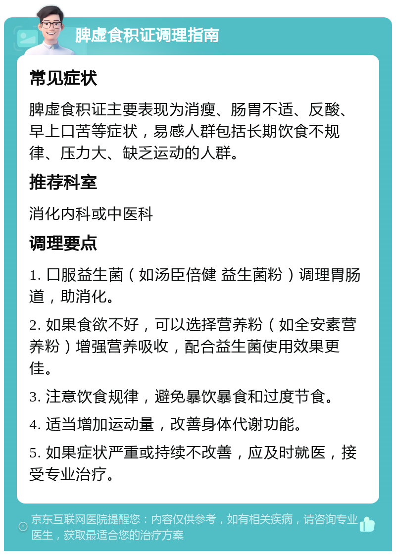 脾虚食积证调理指南 常见症状 脾虚食积证主要表现为消瘦、肠胃不适、反酸、早上口苦等症状，易感人群包括长期饮食不规律、压力大、缺乏运动的人群。 推荐科室 消化内科或中医科 调理要点 1. 口服益生菌（如汤臣倍健 益生菌粉）调理胃肠道，助消化。 2. 如果食欲不好，可以选择营养粉（如全安素营养粉）增强营养吸收，配合益生菌使用效果更佳。 3. 注意饮食规律，避免暴饮暴食和过度节食。 4. 适当增加运动量，改善身体代谢功能。 5. 如果症状严重或持续不改善，应及时就医，接受专业治疗。