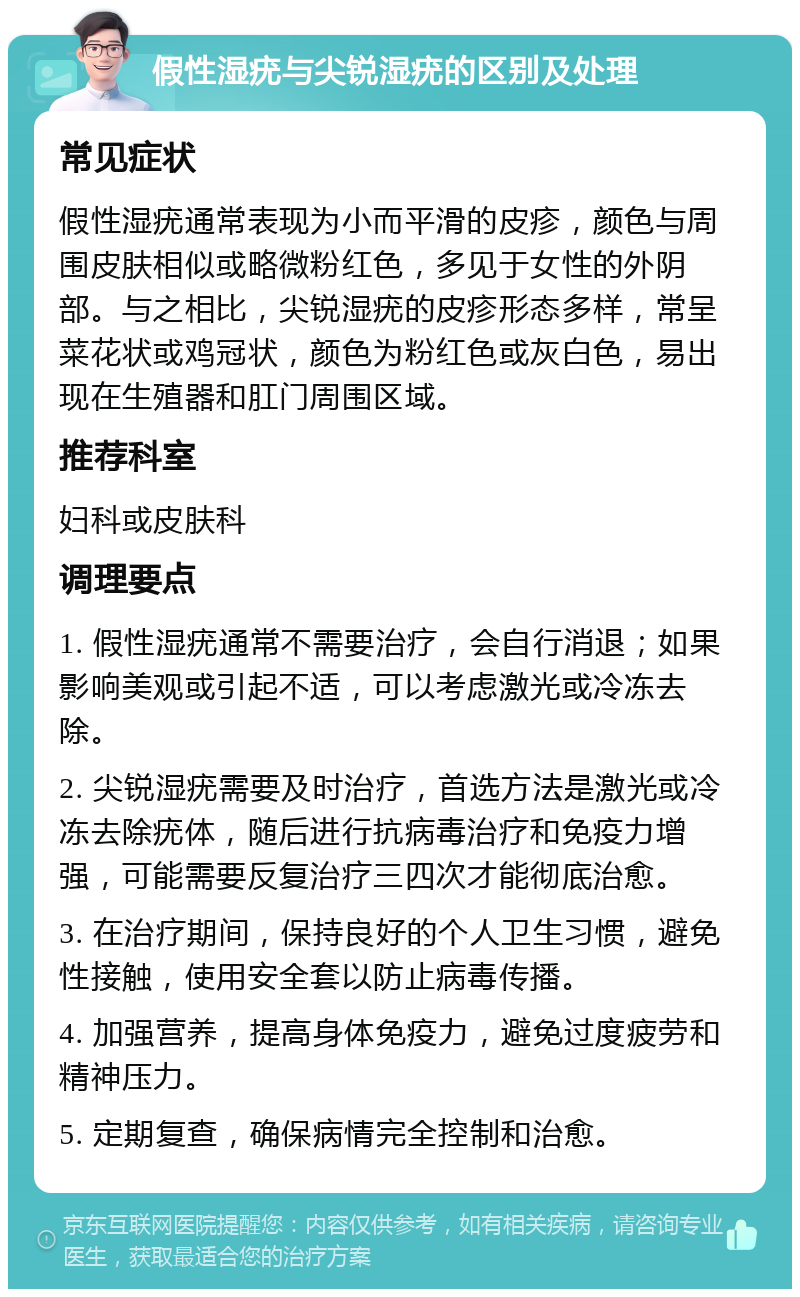 假性湿疣与尖锐湿疣的区别及处理 常见症状 假性湿疣通常表现为小而平滑的皮疹，颜色与周围皮肤相似或略微粉红色，多见于女性的外阴部。与之相比，尖锐湿疣的皮疹形态多样，常呈菜花状或鸡冠状，颜色为粉红色或灰白色，易出现在生殖器和肛门周围区域。 推荐科室 妇科或皮肤科 调理要点 1. 假性湿疣通常不需要治疗，会自行消退；如果影响美观或引起不适，可以考虑激光或冷冻去除。 2. 尖锐湿疣需要及时治疗，首选方法是激光或冷冻去除疣体，随后进行抗病毒治疗和免疫力增强，可能需要反复治疗三四次才能彻底治愈。 3. 在治疗期间，保持良好的个人卫生习惯，避免性接触，使用安全套以防止病毒传播。 4. 加强营养，提高身体免疫力，避免过度疲劳和精神压力。 5. 定期复查，确保病情完全控制和治愈。